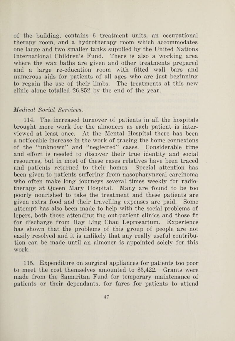 of the building, contains 6 treatment units, an occupational therapy room, and a hydrotherapy room which accommodates one large and two smaller tanks supplied by the United Nations International Children’s Fund. There is also a working area where the wax baths are given and other treatments prepared and a large re-education room with fitted wall bars and numerous aids for patients of all ages who are just beginning to regain the use of their limbs. The treatments at this new clinic alone totalled 26,852 by the end of the year. Medical Social Services. 114. The increased turnover of patients in all the hospitals brought more work for the almoners as each patient is inter¬ viewed at least once. At the Mental Hospital there has been a noticeable increase in the work of tracing the home connexions of the “unknown” and “neglected” cases. Considerable time and effort is needed to discover their true identity and social resources, but in most of these cases relatives have been traced and patients returned to their homes. Special attention has been given to patients suffering from nasopharyngeal carcinoma who often make long journeys several times weekly for radio¬ therapy at Queen Mary Hospital. Many are found to be too poorly nourished to take the treatment and these patients are given extra food and their travelling expenses are paid. Some attempt has also been made to help with the social problems of lepers, both those attending the out-patient clinics and those fit for discharge from Hay Ling Chau Leprosarium. Experience has shown that the problems of this group of people are not easily resolved and it is unlikely that any really useful contribu¬ tion can be made until an almoner is appointed solely for this work. 115. Expenditure on surgical appliances for patients too poor to meet the cost themselves amounted to $3,422. Grants were made from the Samaritan Fund for temporary maintenance of patients or their dependants, for fares for patients to attend