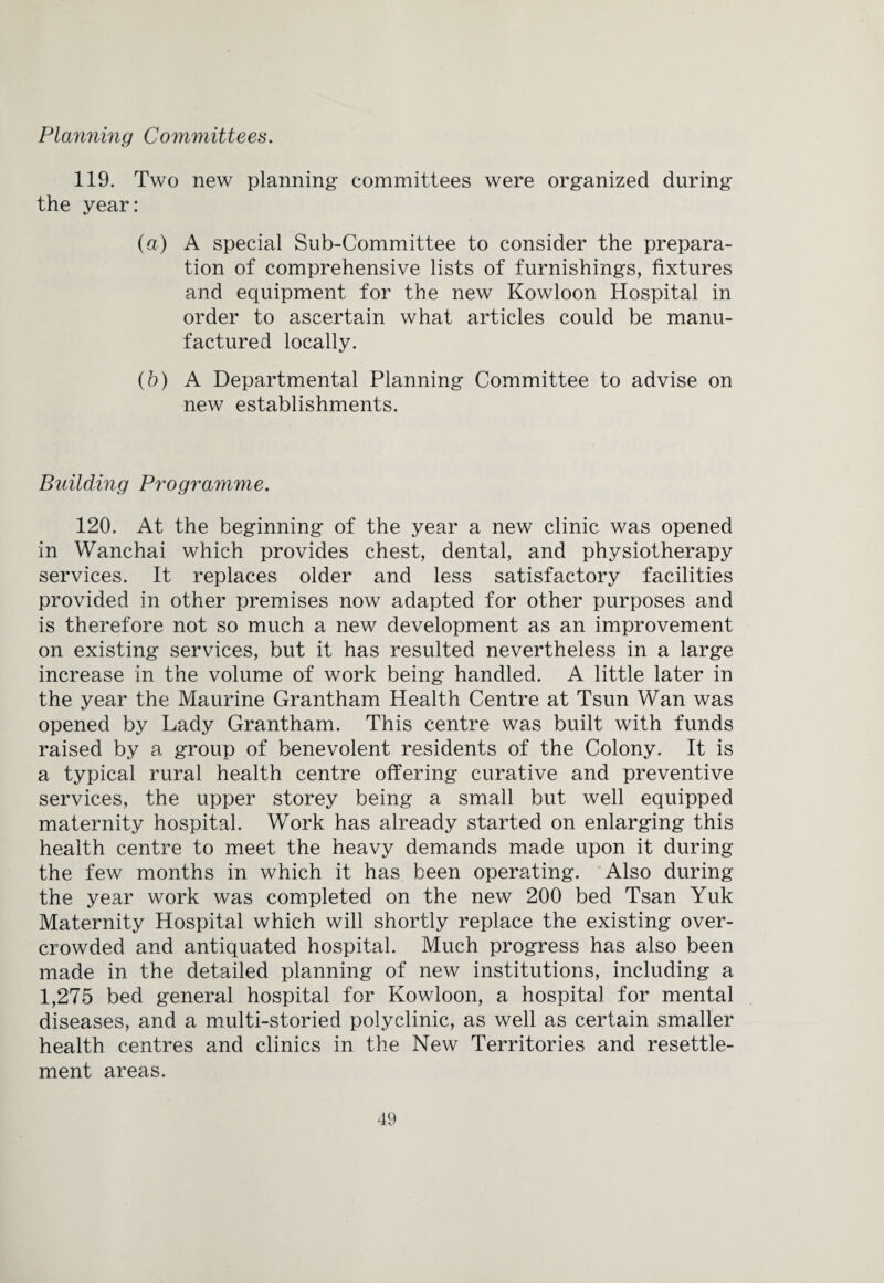 Planning Committees. 119. Two new planning committees were organized during the year: (a) A special Sub-Committee to consider the prepara¬ tion of comprehensive lists of furnishings, fixtures and equipment for the new Kowloon Hospital in order to ascertain what articles could be manu¬ factured locally. (b) A Departmental Planning Committee to advise on new establishments. Building Programme. 120. At the beginning of the year a new clinic was opened in Wanchai which provides chest, dental, and physiotherapy services. It replaces older and less satisfactory facilities provided in other premises now adapted for other purposes and is therefore not so much a new development as an improvement on existing services, but it has resulted nevertheless in a large increase in the volume of work being handled. A little later in the year the Maurine Grantham Health Centre at Tsun Wan was opened by Lady Grantham. This centre was built with funds raised by a group of benevolent residents of the Colony. It is a typical rural health centre offering curative and preventive services, the upper storey being a small but well equipped maternity hospital. Work has already started on enlarging this health centre to meet the heavy demands made upon it during the few months in which it has been operating. Also during the year work was completed on the new 200 bed Tsan Yuk Maternity Hospital which will shortly replace the existing over¬ crowded and antiquated hospital. Much progress has also been made in the detailed planning of new institutions, including a 1,275 bed general hospital for Kowloon, a hospital for mental diseases, and a multi-storied polyclinic, as well as certain smaller health centres and clinics in the New Territories and resettle¬ ment areas.