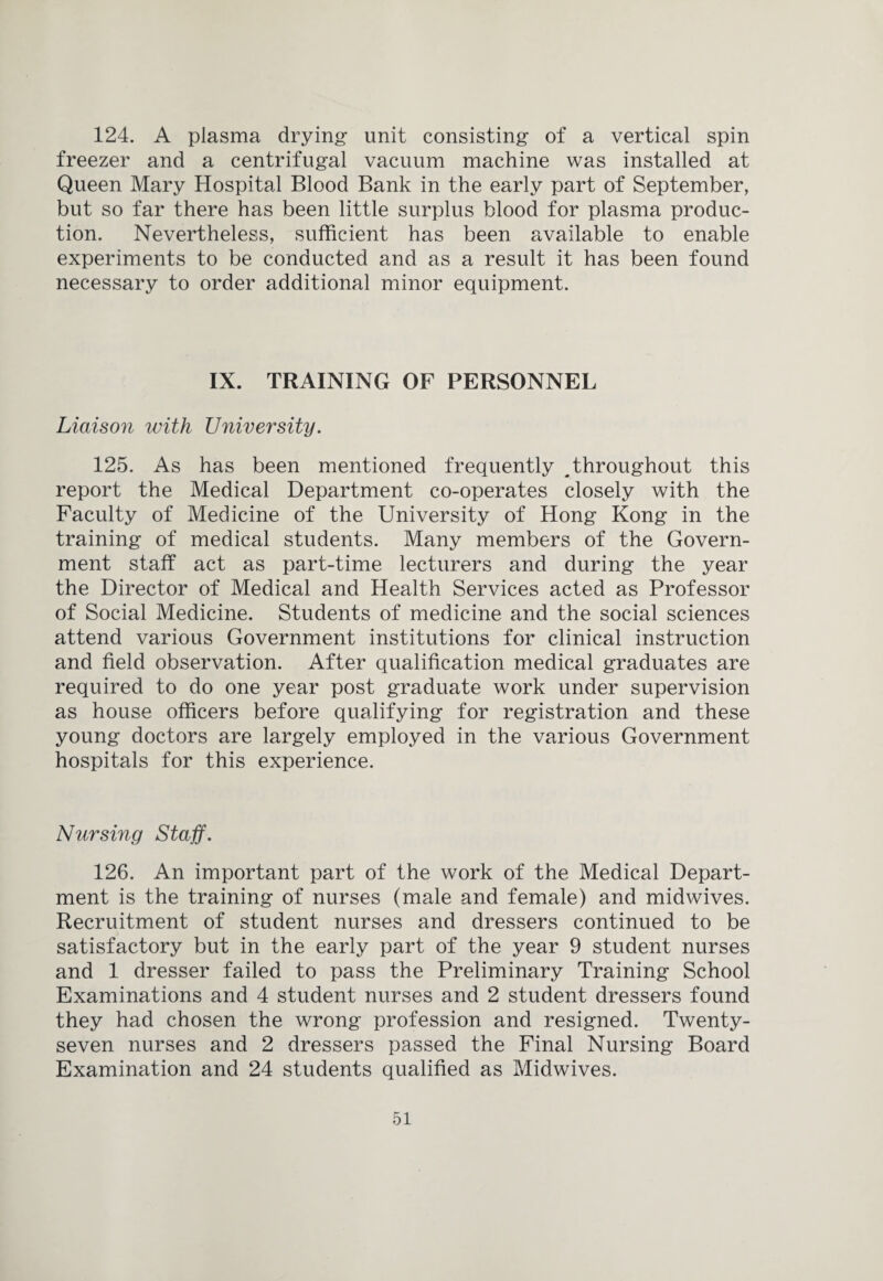 124. A plasma drying- unit consisting of a vertical spin freezer and a centrifugal vacuum machine was installed at Queen Mary Hospital Blood Bank in the early part of September, but so far there has been little surplus blood for plasma produc¬ tion. Nevertheless, sufficient has been available to enable experiments to be conducted and as a result it has been found necessary to order additional minor equipment. IX. TRAINING OF PERSONNEL Liaison with University. 125. As has been mentioned frequently ^throughout this report the Medical Department co-operates closely with the Faculty of Medicine of the University of Hong Kong in the training of medical students. Many members of the Govern¬ ment staff act as part-time lecturers and during the year the Director of Medical and Health Services acted as Professor of Social Medicine. Students of medicine and the social sciences attend various Government institutions for clinical instruction and field observation. After qualification medical graduates are required to do one year post graduate work under supervision as house officers before qualifying for registration and these young doctors are largely employed in the various Government hospitals for this experience. Nursing Staff. 126. An important part of the work of the Medical Depart¬ ment is the training of nurses (male and female) and midwives. Recruitment of student nurses and dressers continued to be satisfactory but in the early part of the year 9 student nurses and 1 dresser failed to pass the Preliminary Training School Examinations and 4 student nurses and 2 student dressers found they had chosen the wrong profession and resigned. Twenty- seven nurses and 2 dressers passed the Final Nursing Board Examination and 24 students qualified as Midwives.