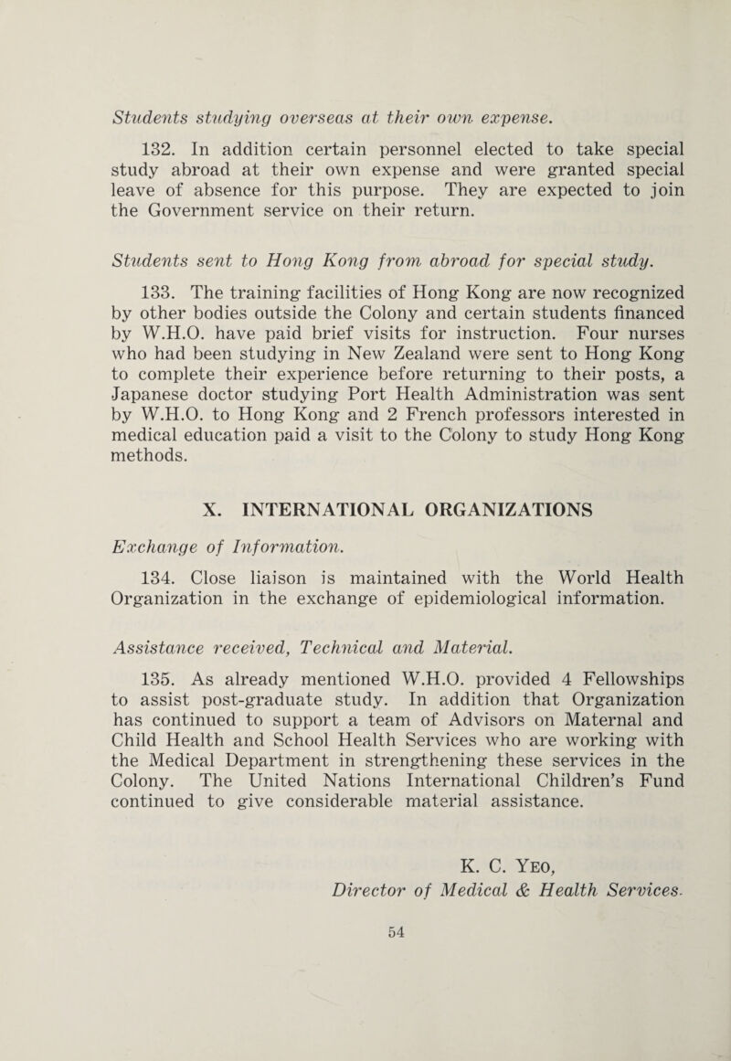 Students studying overseas at their own expense. 132. In addition certain personnel elected to take special study abroad at their own expense and were granted special leave of absence for this purpose. They are expected to join the Government service on their return. Students sent to Hong Kong from abroad for special study. 133. The training facilities of Hong Kong are now recognized by other bodies outside the Colony and certain students financed by W.H.O. have paid brief visits for instruction. Four nurses who had been studying in New Zealand were sent to Hong Kong to complete their experience before returning to their posts, a Japanese doctor studying Port Health Administration was sent by W.H.O. to Hong Kong and 2 French professors interested in medical education paid a visit to the Colony to study Hong Kong methods. X. INTERNATIONAL ORGANIZATIONS Exchange of Information. 134. Close liaison is maintained with the World Health Organization in the exchange of epidemiological information. Assistance received, Technical and Material. 135. As already mentioned W.H.O. provided 4 Fellowships to assist post-graduate study. In addition that Organization has continued to support a team of Advisors on Maternal and Child Health and School Health Services who are working with the Medical Department in strengthening these services in the Colony. The United Nations International Children’s Fund continued to give considerable material assistance. K. C. Yeo, Director of Medical & Health Services.