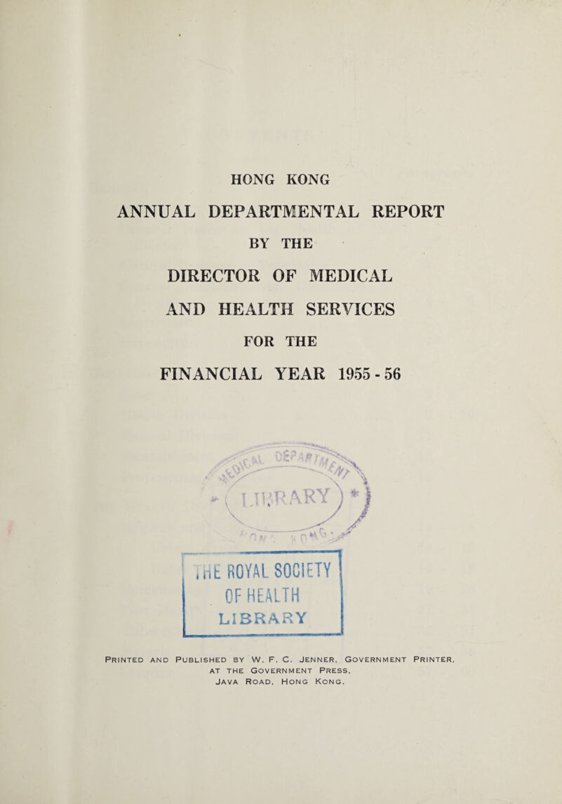 HONG KONG ANNUAL DEPARTMENTAL REPORT BY THE DIRECTOR OF MEDICAL AND HEALTH SERVICES FOR THE FINANCIAL YEAR 1955-56 HE ROYAL SOCIETY OF HEALTH LIBRARY Printed and Published by W. F. C. Jenner, Government Printer. at the Government Press, Java Road, Hong Kong.