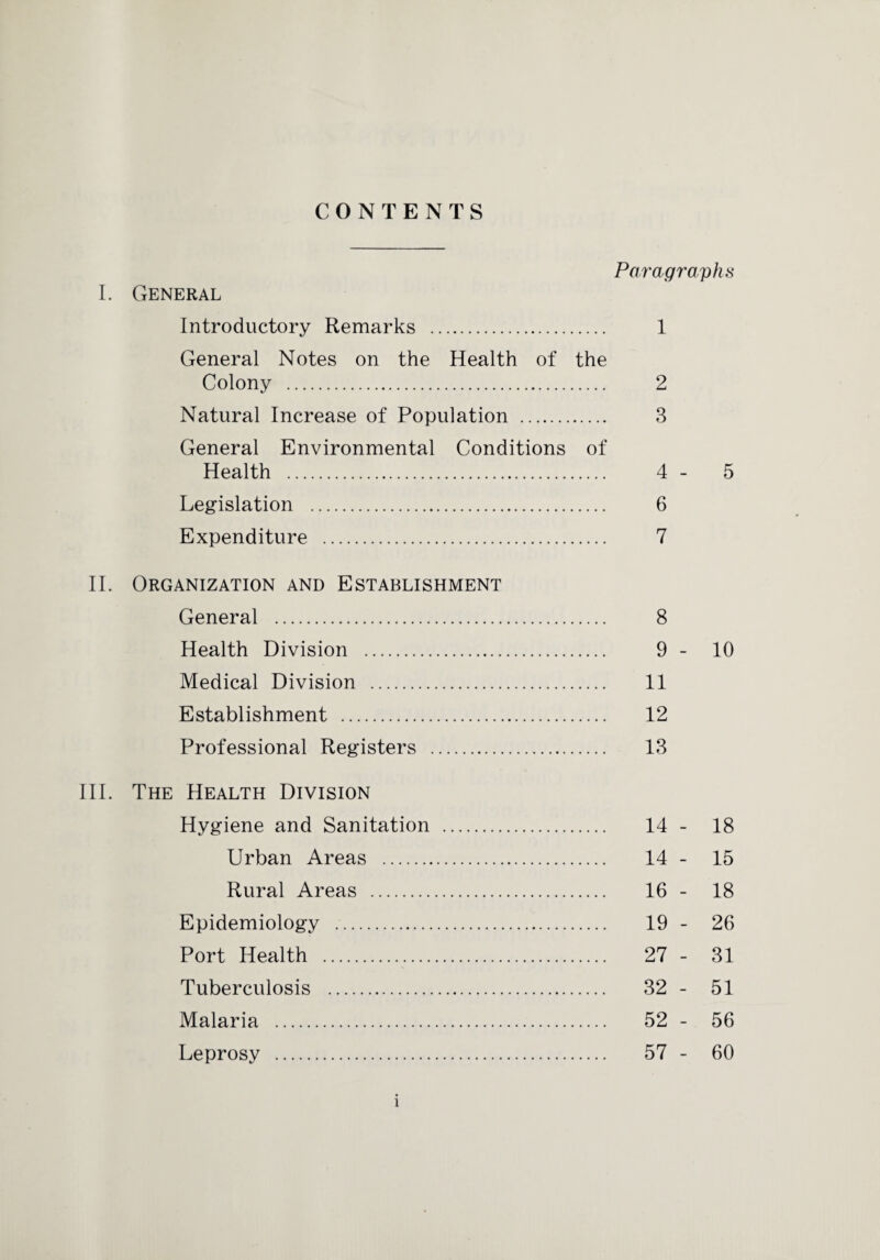 CONTENTS Paragraphs I. General Introductory Remarks . 1 General Notes on the Health of the Colony . 2 Natural Increase of Population . 3 General Environmental Conditions of Health . 4 - 5 Legislation . 6 Expenditure . 7 II. Organization and Establishment General . 8 Health Division . 9 - 10 Medical Division . 11 Establishment . 12 Professional Registers . 13 III. The Health Division Hygiene and Sanitation . 14 - 18 Urban Areas . 14 - 15 Rural Areas . 16 - 18 Epidemiology .. 19 - 26 Port Health . 27 - 31 Tuberculosis . 32 - 51 Malaria . 52 - 56 Leprosy . 57 - 60