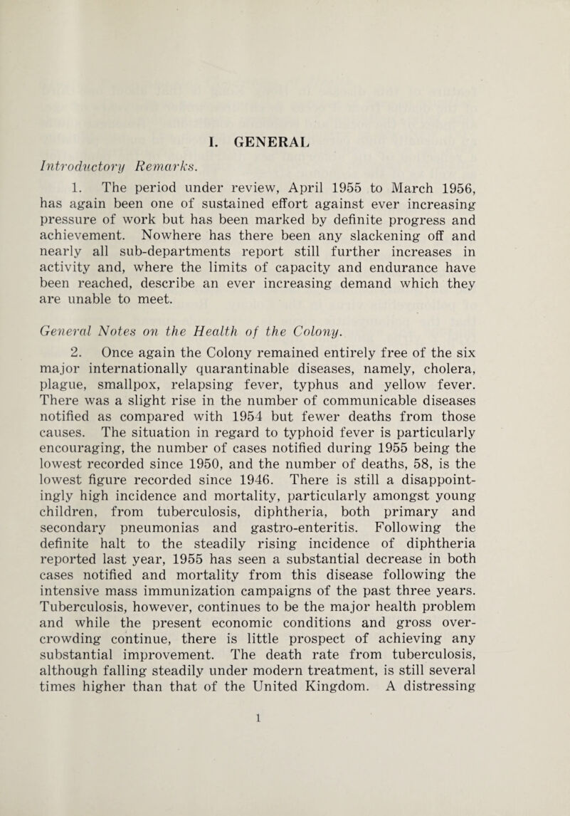 Intro due tony Rem ar ks. 1. The period under review, April 1955 to March 1956, has again been one of sustained effort against ever increasing pressure of work but has been marked by definite progress and achievement. Nowhere has there been any slackening off and nearly all sub-departments report still further increases in activity and, where the limits of capacity and endurance have been reached, describe an ever increasing demand which they are unable to meet. General Notes on the Health of the Colony. 2. Once again the Colony remained entirely free of the six major internationally quarantinable diseases, namely, cholera, plague, smallpox, relapsing fever, typhus and yellow fever. There was a slight rise in the number of communicable diseases notified as compared with 1954 but fewer deaths from those causes. The situation in regard to typhoid fever is particularly encouraging, the number of cases notified during 1955 being the lowest recorded since 1950, and the number of deaths, 58, is the lowest figure recorded since 1946. There is still a disappoint¬ ingly high incidence and mortality, particularly amongst young children, from tuberculosis, diphtheria, both primary and secondary pneumonias and gastro-enteritis. Following the definite halt to the steadily rising incidence of diphtheria reported last year, 1955 has seen a substantial decrease in both cases notified and mortality from this disease following the intensive mass immunization campaigns of the past three years. Tuberculosis, however, continues to be the major health problem and while the present economic conditions and gross over¬ crowding continue, there is little prospect of achieving any substantial improvement. The death rate from tuberculosis, although falling steadily under modern treatment, is still several times higher than that of the United Kingdom. A distressing l