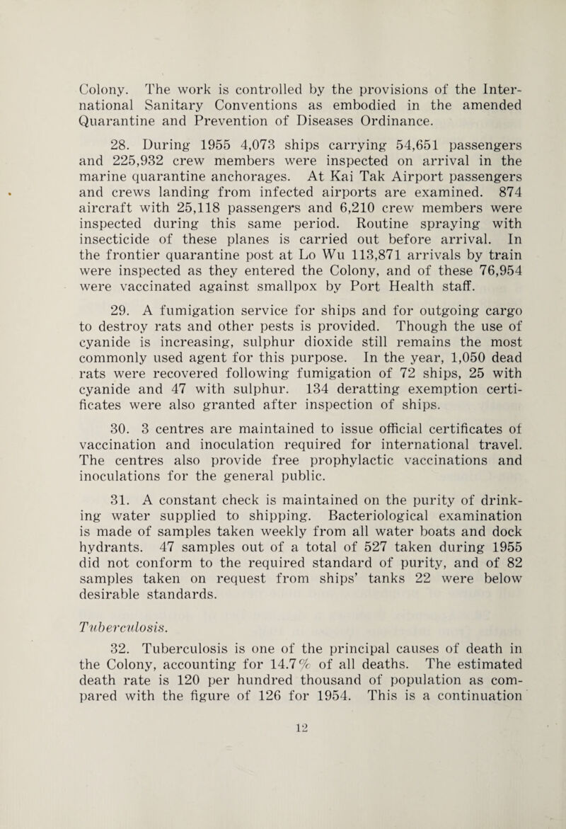 Colony. The work is controlled by the provisions of the Inter¬ national Sanitary Conventions as embodied in the amended Quarantine and Prevention of Diseases Ordinance. 28. During- 1955 4,073 ships carrying 54,651 passengers and 225,932 crew members were inspected on arrival in the marine quarantine anchorages. At Kai Tak Airport passengers and crews landing from infected airports are examined. 874 aircraft with 25,118 passengers and 6,210 crew members were inspected during this same period. Routine spraying with insecticide of these planes is carried out before arrival. In the frontier quarantine post at Lo Wu 113,871 arrivals by train were inspected as they entered the Colony, and of these 76,954 were vaccinated against smallpox by Port Health staff. 29. A fumigation service for ships and for outgoing cargo to destroy rats and other pests is provided. Though the use of cyanide is increasing, sulphur dioxide still remains the most commonly used agent for this purpose. In the year, 1,050 dead rats were recovered following fumigation of 72 ships, 25 with cyanide and 47 with sulphur. 134 deratting exemption certi¬ ficates were also granted after inspection of ships. 30. 3 centres are maintained to issue official certificates of vaccination and inoculation required for international travel. The centres also provide free prophylactic vaccinations and inoculations for the general public. 31. A constant check is maintained on the purity of drink¬ ing water supplied to shipping. Bacteriological examination is made of samples taken weekly from all water boats and dock hydrants. 47 samples out of a total of 527 taken during 1955 did not conform to the required standard of purity, and of 82 samples taken on request from ships’ tanks 22 were below desirable standards. Tuberculosis. 32. Tuberculosis is one of the principal causes of death in the Colony, accounting for 14.7% of all deaths. The estimated death rate is 120 per hundred thousand of population as com¬ pared with the figure of 126 for 1954. This is a continuation