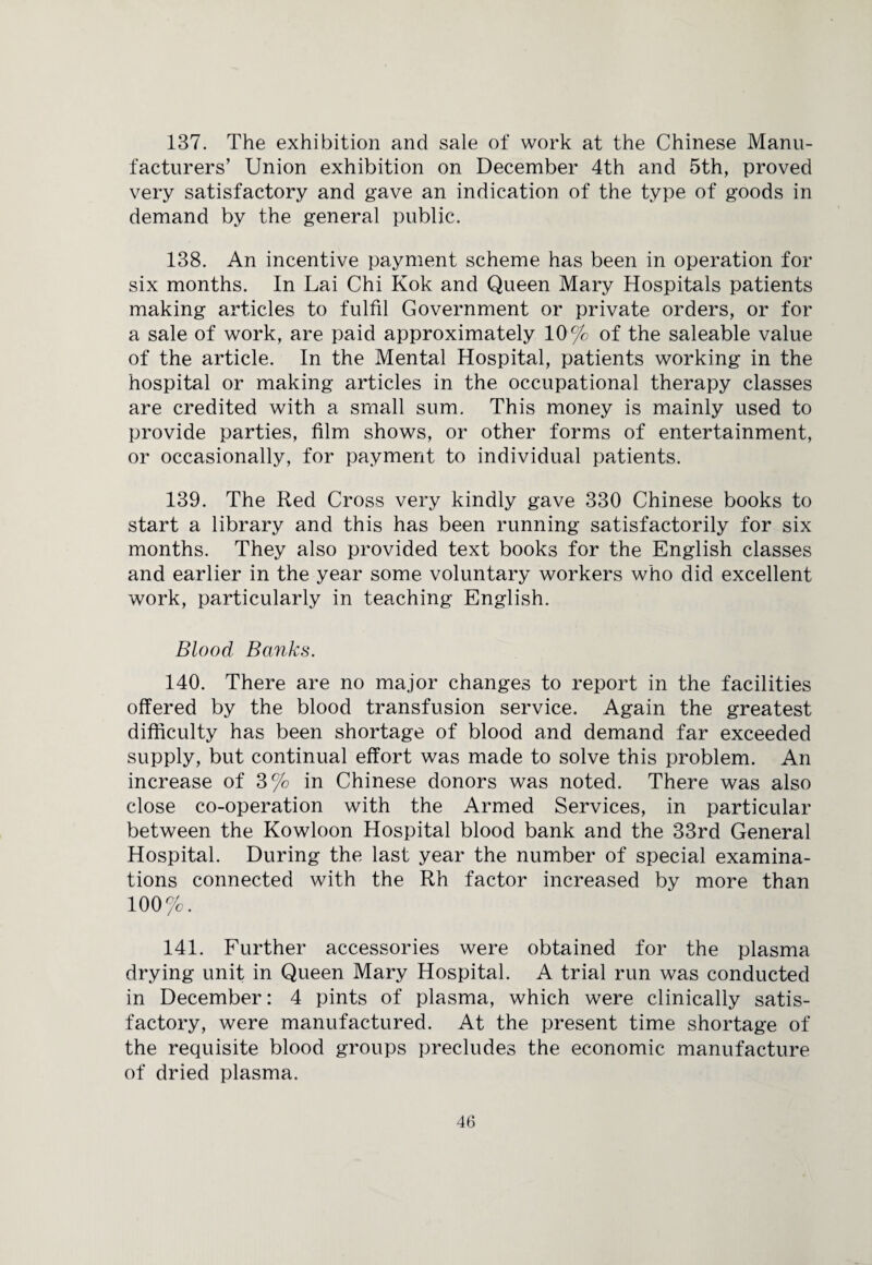 137. The exhibition and sale of work at the Chinese Manu¬ facturers’ Union exhibition on December 4th and 5th, proved very satisfactory and gave an indication of the type of goods in demand by the general public. 138. An incentive payment scheme has been in operation for six months. In Lai Chi Kok and Queen Mary Hospitals patients making articles to fulfil Government or private orders, or for a sale of work, are paid approximately 10 % of the saleable value of the article. In the Mental Hospital, patients working in the hospital or making articles in the occupational therapy classes are credited with a small sum. This money is mainly used to provide parties, film shows, or other forms of entertainment, or occasionally, for payment to individual patients. 139. The Red Cross very kindly gave 330 Chinese books to start a library and this has been running satisfactorily for six months. They also provided text books for the English classes and earlier in the year some voluntary workers who did excellent work, particularly in teaching English. Blood Banks. 140. There are no major changes to report in the facilities offered by the blood transfusion service. Again the greatest difficulty has been shortage of blood and demand far exceeded supply, but continual effort was made to solve this problem. An increase of 3% in Chinese donors was noted. There was also close co-operation with the Armed Services, in particular between the Kowloon Hospital blood bank and the 33rd General Hospital. During the last year the number of special examina¬ tions connected with the Rh factor increased by more than 100%. 141. Further accessories were obtained for the plasma drying unit in Queen Mary Hospital. A trial run was conducted in December: 4 pints of plasma, which were clinically satis¬ factory, were manufactured. At the present time shortage of the requisite blood groups precludes the economic manufacture of dried plasma.