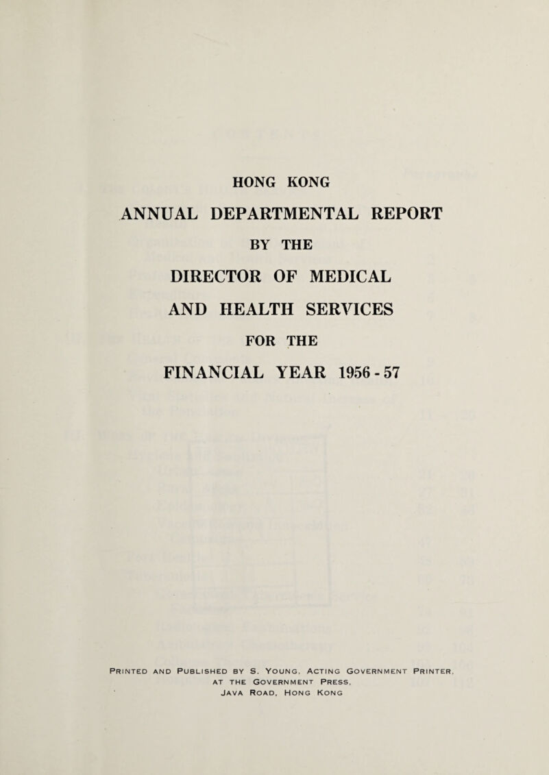 ANNUAL DEPARTMENTAL REPORT BY THE DIRECTOR OF MEDICAL AND HEALTH SERVICES FOR THE FINANCIAL YEAR 1956-57 Printed and Published by S. Young, Acting Government Printer, at the Government Press, Java Road, Hong Kong