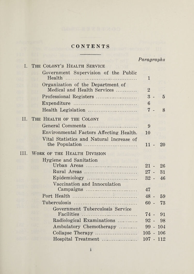 CONTENTS I. The Colony's Health Service Government Supervision of the Public Health . Organization of the Department of Medical and Health Services . Professional Registers . Expenditure . Health Legislation . II. The Health of the Colony General Comments . Environmental Factors Affecting Health. Vital Statistics and Natural Increase of the Population . III. Work of the Health Division Hygiene and Sanitation Urban Areas . Rural Areas . Epidemiology . Vaccination and Innoculation Campaigns . Port Health . Tuberculosis . Government Tuberculosis Service Facilities . Radiological Examinations . Ambulatory Chemotherapy . Collapse Therapy . Hospital Treatment . Paragraphs 1 2 3 - 5 6 7 - 8 9 10 11 - 20 21 - 26 27 - 31 32 - 46 47 48 - 59 60 - 73 74 - 91 92 - 98 99 - 104 105 - 106 107 - 112