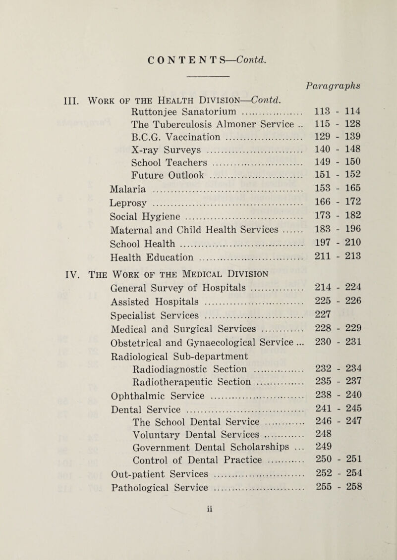 Paragraphs III. Work of the Health Division—Contd. Ruttonjee Sanatorium . 113 - 114 The Tuberculosis Almoner Service .. 115 - 128 B.C.G. Vaccination . 129 - 139 X-ray Surveys . 140 - 148 School Teachers . 149 - 150 Future Outlook . 151 - 152 Malaria . 153 - 165 Leprosy . 166 - 172 Social Hygiene . 173 - 182 Maternal and Child Health Services . 183 - 196 School Health . 197 - 210 Health Education . 211 - 213 IV. The Work of the Medical Division General Survey of Hospitals . 214 - 224 Assisted Hospitals . 225 - 226 Specialist Services . 227 Medical and Surgical Services . 228 - 229 Obstetrical and Gynaecological Service ... 230 - 231 Radiological Sub-department Radiodiagnostic Section . 232 - 234 Radiotherapeutic Section . 235 - 237 Ophthalmic Service . 238 - 240 Dental Service . 241 - 245 The School Dental Service . 246 - 247 Voluntary Dental Services . 248 Government Dental Scholarships ... 249 Control of Dental Practice . 250 - 251 Out-patient Services . 252 - 254 Pathological Service . 255 - 258 n