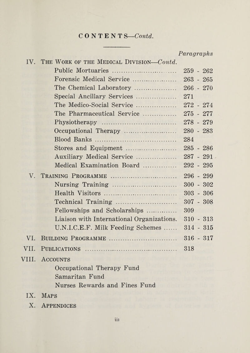 Paragraphs IV. The Work of the Medical Division—Contd. Public Mortuaries . 259 - 262 Forensic Medical Service . 263 - 265 The Chemical Laboratory . 266 - 270 Special Ancillary Services . 271 The Medico-Social Service . 272 - 274 The Pharmaceutical Service . 275 - 277 Physiotherapy . 278 - 279 Occupational Therapy . 280 - 283 Blood Banks . 284 Stores and Equipment . 285 - 286 Auxiliary Medical Service . 287 - 291 Medical Examination Board . 292 - 295 V. Training Programme . 296 - 299 Nursing Training . 300 - 302 Health Visitors . 303 - 306 Technical Training . 307 - 308 Fellowships and Scholarships . 309 Liaison with International Organizations. 310 - 313 U.N.I.C.E.F. Milk Feeding Schemes . 314 - 315 VI. Building Programme . 316 - 317 VII. Publications . 318 VIII. Accounts Occupational Therapy Fund Samaritan Fund Nurses Rewards and Fines Fund IX. Maps X. Appendices