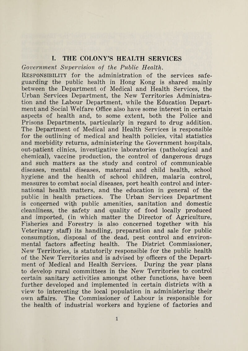 Government Supervision of the Public Health. Responsibility for the administration of the services safe¬ guarding the public health in Hong Kong is shared mainly between the Department of Medical and Health Services, the Urban Services Department, the New Territories Administra¬ tion and the Labour Department, while the Education Depart¬ ment and Social Welfare Office also have some interest in certain aspects of health and, to some extent, both the Police and Prisons Departments, particularly in regard to drug addition. The Department of Medical and Health Services is responsible for the outlining of medical and health policies, vital statistics and morbidity returns, administering the Government hospitals, out-patient clinics, investigative laboratories (pathological and chemical), vaccine production, the control of dangerous drugs and such matters as the study and control of communicable diseases, mental diseases, maternal and child health, school hygiene and the health of school children, malaria control, measures to combat social diseases, port health control and inter¬ national health matters, and the education in general of the public in health practices. The Urban Services Department is concerned with public amenities, sanitation and domestic cleanliness, the safety and quality of food locally produced and imported, (in which matter the Director of Agriculture, Fisheries and Forestry is also concerned together with his Veterinary staff) its handling, preparation and sale for public consumption, disposal of the dead, pest control and environ¬ mental factors affecting health. The District Commissioner, New Territories, is statutorily responsible for the public health of the New Territories and is advised by officers of the Depart¬ ment of Medical and Health Services. During the year plans to develop rural committees in the New Territories to control certain sanitary activities amongst other functions, have been further developed and implemented in certain districts with a view to interesting the local population in administering their own affairs. The Commissioner of Labour is responsible for the health of industrial workers and hygiene of factories and