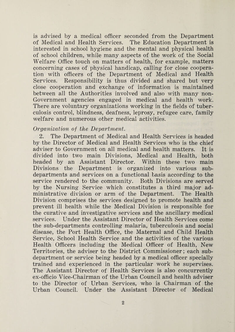 is advised by a medical officer seconded from the Department of Medical and Health Services. The Education Department is interested in school hygiene and the mental and physical health of school children, while many aspects of the work of the Social Welfare Office touch on matters of health, for example, matters concerning cases of physical handicap, calling for close coopera¬ tion with officers of the Department of Medical and Health Services. Responsibility is thus divided and shared but very close cooperation and exchange of information is maintained between all the Authorities involved and also with many non- Government agencies engaged in medical and health work. There are voluntary organizations working in the fields of tuber¬ culosis control, blindness, deafness, leprosy, refugee care, family welfare and numerous other medical activities. Organization of the Department. 2. The Department of Medical and Health Services is headed by the Director of Medical and Health Services who is the chief adviser to Government on all medical and health matters. It is divided into two main Divisions, Medical and Health, both headed by an Assistant Director. Within these two main Divisions the Department is organized into various sub¬ departments and services on a functional basis according to the service rendered to the community. Both Divisions are served by the Nursing Service which constitutes a third major ad¬ ministrative division or arm of the Department. The Health Division comprises the services designed to promote health and prevent ill health while the Medical Division is responsible for the curative and investigative services and the ancillary medical services. Under the Assistant Director of Health Services come the sub-departments controlling malaria, tuberculosis and social disease, the Port Health Office, the Maternal and Child Health Service, School Health Service and the activities of the various Health Officers including the Medical Officer of Health, New Territories, the adviser to the District Commissioner; each sub¬ department or service being headed by a medical officer specially trained and experienced in the particular work he supervises. The Assistant Director of Health Services is also concurrently ex-officio Vice-Chairman of the Urban Council and health adviser to the Director of Urban Services, who is Chairman of the Urban Council. Under the Assistant Director of Medical