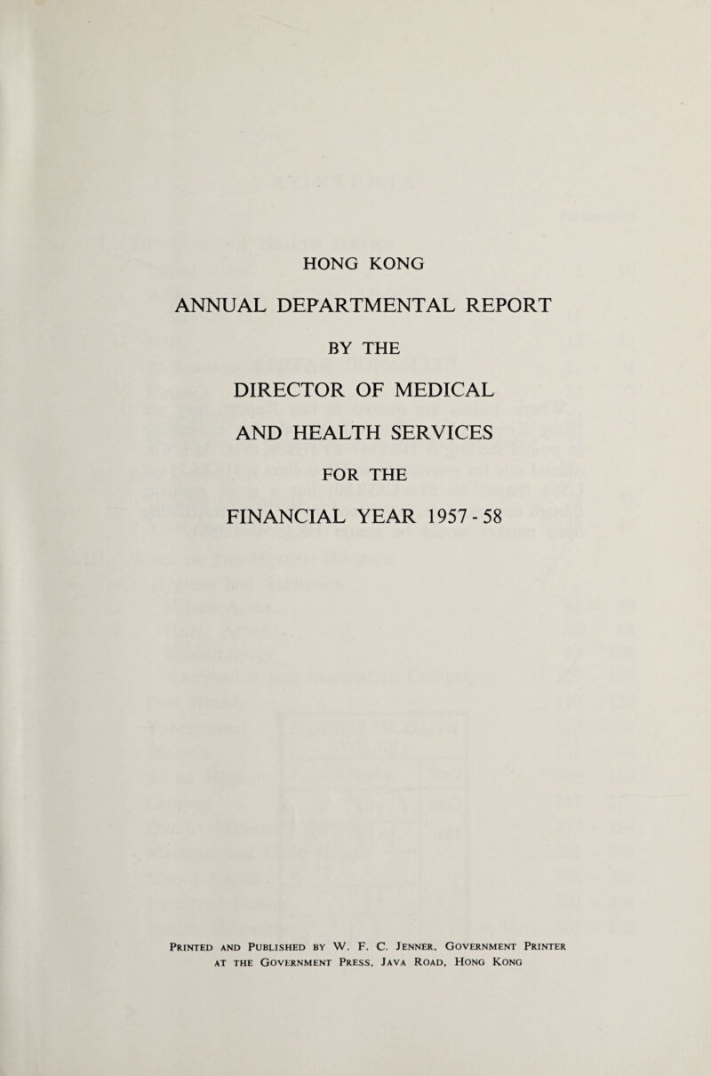 ANNUAL DEPARTMENTAL REPORT BY THE DIRECTOR OF MEDICAL AND HEALTH SERVICES FOR THE FINANCIAL YEAR 1957-58 Printed and Published by W. F. C. Jenner. Government Printer at the Government Press, Java Road, Hong Kong