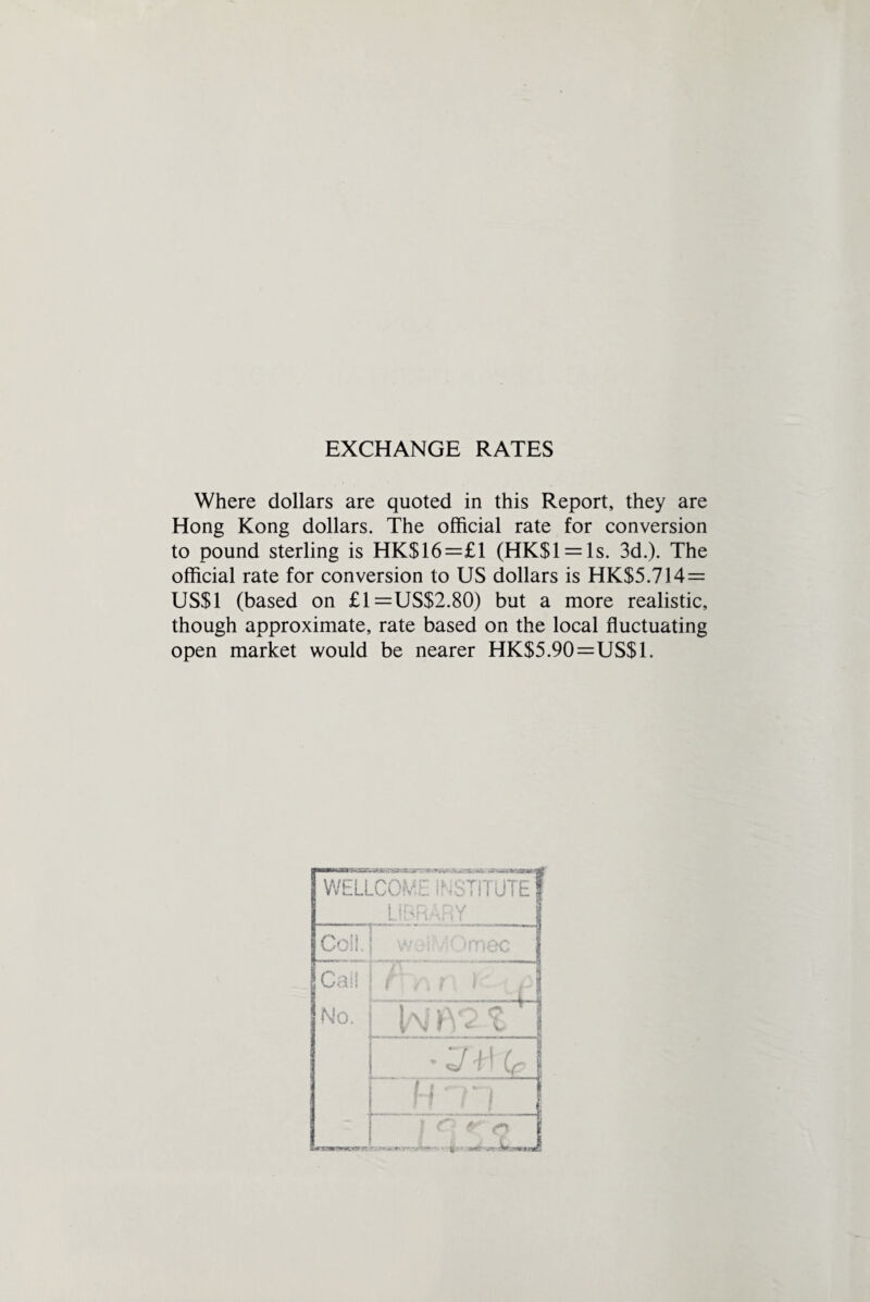 EXCHANGE RATES Where dollars are quoted in this Report, they are Hong Kong dollars. The official rate for conversion to pound sterling is HK$16=£1 (HK$l = ls. 3d.). The official rate for conversion to US dollars is HK$5.714 = US$1 (based on £1=US$2.80) but a more realistic, though approximate, rate based on the local fluctuating open market would be nearer HK$5.90=US$1.