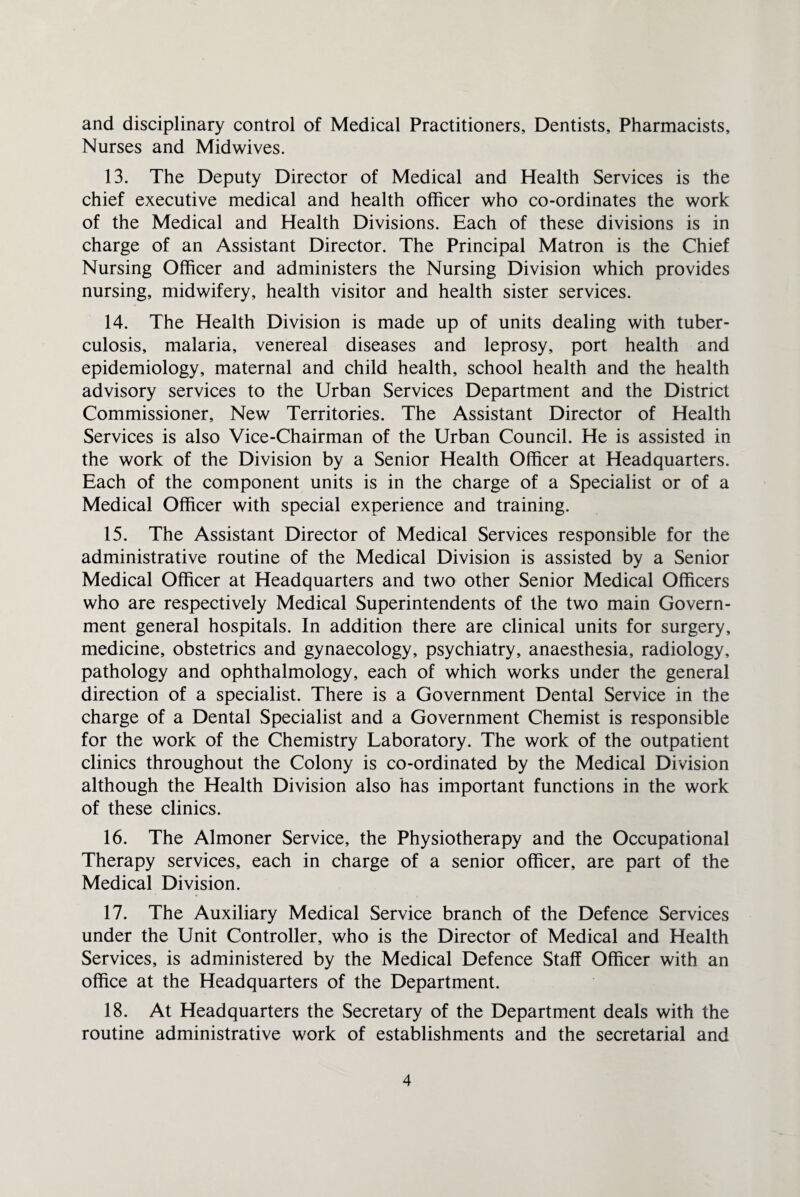 and disciplinary control of Medical Practitioners, Dentists, Pharmacists, Nurses and Midwives. 13. The Deputy Director of Medical and Health Services is the chief executive medical and health officer who co-ordinates the work of the Medical and Health Divisions. Each of these divisions is in charge of an Assistant Director. The Principal Matron is the Chief Nursing Officer and administers the Nursing Division which provides nursing, midwifery, health visitor and health sister services. 14. The Health Division is made up of units dealing with tuber¬ culosis, malaria, venereal diseases and leprosy, port health and epidemiology, maternal and child health, school health and the health advisory services to the Urban Services Department and the District Commissioner, New Territories. The Assistant Director of Health Services is also Vice-Chairman of the Urban Council. He is assisted in the work of the Division by a Senior Health Officer at Headquarters. Each of the component units is in the charge of a Specialist or of a Medical Officer with special experience and training. 15. The Assistant Director of Medical Services responsible for the administrative routine of the Medical Division is assisted by a Senior Medical Officer at Headquarters and two other Senior Medical Officers who are respectively Medical Superintendents of the two main Govern¬ ment general hospitals. In addition there are clinical units for surgery, medicine, obstetrics and gynaecology, psychiatry, anaesthesia, radiology, pathology and ophthalmology, each of which works under the general direction of a specialist. There is a Government Dental Service in the charge of a Dental Specialist and a Government Chemist is responsible for the work of the Chemistry Laboratory. The work of the outpatient clinics throughout the Colony is co-ordinated by the Medical Division although the Health Division also has important functions in the work of these clinics. 16. The Almoner Service, the Physiotherapy and the Occupational Therapy services, each in charge of a senior officer, are part of the Medical Division. 17. The Auxiliary Medical Service branch of the Defence Services under the Unit Controller, who is the Director of Medical and Health Services, is administered by the Medical Defence Staff Officer with an office at the Headquarters of the Department. 18. At Headquarters the Secretary of the Department deals with the routine administrative work of establishments and the secretarial and