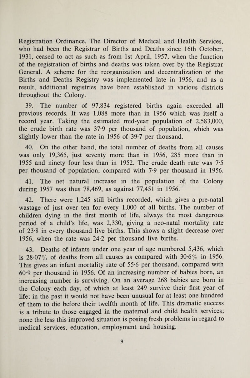 Registration Ordinance. The Director of Medical and Health Services, who had been the Registrar of Births and Deaths since 16th October, 1931, ceased to act as such as from 1st April, 1957, when the function of the registration of births and deaths was taken over by the Registrar General. A scheme for the reorganization and decentralization of the Births and Deaths Registry was implemented late in 1956, and as a result, additional registries have been established in various districts throughout the Colony. 39. The number of 97,834 registered births again exceeded all previous records. It was 1,088 more than in 1956 which was itself a record year. Taking the estimated mid-year population of 2,583,000, the crude birth rate was 37-9 per thousand of population, which was slightly lower than the rate in 1956 of 39-7 per thousand. 40. On the other hand, the total number of deaths from all causes was only 19,365, just seventy more than in 1956, 285 more than in 1955 and ninety four less than in 1952. The crude death rate was 7*5 per thousand of population, compared with 7*9 per thousand in 1956. 41. The net natural increase in the population of the Colony during 1957 was thus 78,469, as against 77,451 in 1956. 42. There were 1,245 still births recorded, which gives a pre-natal wastage of just over ten for every 1,000 of all births. The number of children dying in the first month of life, always the most dangerous period of a child’s life, was 2,330, giving a neo-natal mortality rate of 23*8 in every thousand live births. This shows a slight decrease over 1956, when the rate was 24-2 per thousand live births. 43. Deaths of infants under one year of age numbered 5,436, which is 28-07% of deaths from all causes as compared with 30-6% in 1956. This gives an infant mortality rate of 55-6 per thousand, compared with 60-9 per thousand in 1956. Of an increasing number of babies born, an increasing number is surviving. On an average 268 babies are born in the Colony each day, of which at least 249 survive their first year of life; in the past it would not have been unusual for at least one hundred of them to die before their twelfth month of life. This dramatic success is a tribute to those engaged in the maternal and child health services; none the less this improved situation is posing fresh problems in regard to medical services, education, employment and housing.