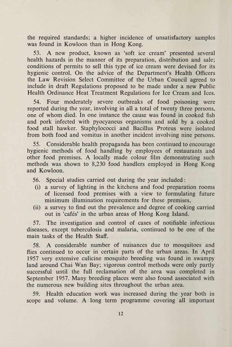 the required standards; a higher incidence of unsatisfactory samples was found in Kowloon than in Hong Kong. 53. A new product, known as ‘soft ice cream’ presented several health hazards in the manner of its preparation, distribution and sale; conditions of permits to sell this type of ice cream were devised for its hygienic control. On the advice of the Department’s Health Officers the Law Revision Select Committee of the Urban Council agreed to include in draft Regulations proposed to be made under a new Public Health Ordinance Heat Treatment Regulations for Ice Cream and Ices. 54. Four moderately severe outbreaks of food poisoning were reported during the year, involving in all a total of twenty three persons, one of whom died. In one instance the cause was found in cooked fish and pork infected with pyocyaneus organisms and sold by a cooked food stall hawker. Staphylococci and Bacillus Proteus were isolated from both food and vomitus in another incident involving nine persons. 55. Considerable health propaganda has been continued to encourage hygienic methods of food handling by employees of restaurants and other food premises. A locally made colour film demonstrating such methods was shown to 8,230 food handlers employed in Hong Kong and Kowloon. 56. Special studies carried out during the year included; (i) a survey of lighting in the kitchens and food preparation rooms of licensed food premises with a view to formulating future minimum illumination requirements for these premises, (ii) a survey to find out the prevalence and degree of cooking carried out in ‘cafes’ in the urban areas of Hong Kong Island. 57. The investigation and control of cases of notifiable infectious diseases, except tuberculosis and malaria, continued to be one of the main tasks of the Health Staff. 58. A considerable number of nuisances due to mosquitoes and flies continued to occur in certain parts of the urban areas. In April 1957 very extensive culicine mosquito breeding was found in swampy land around Chai Wan Bay; vigorous control methods were only partly successful until the full reclamation of the area was completed in September 1957. Many breeding places were also found associated with the numerous new building sites throughout the urban area. 59. Health education work was increased during the year both in scope and volume. A long term programme covering all important