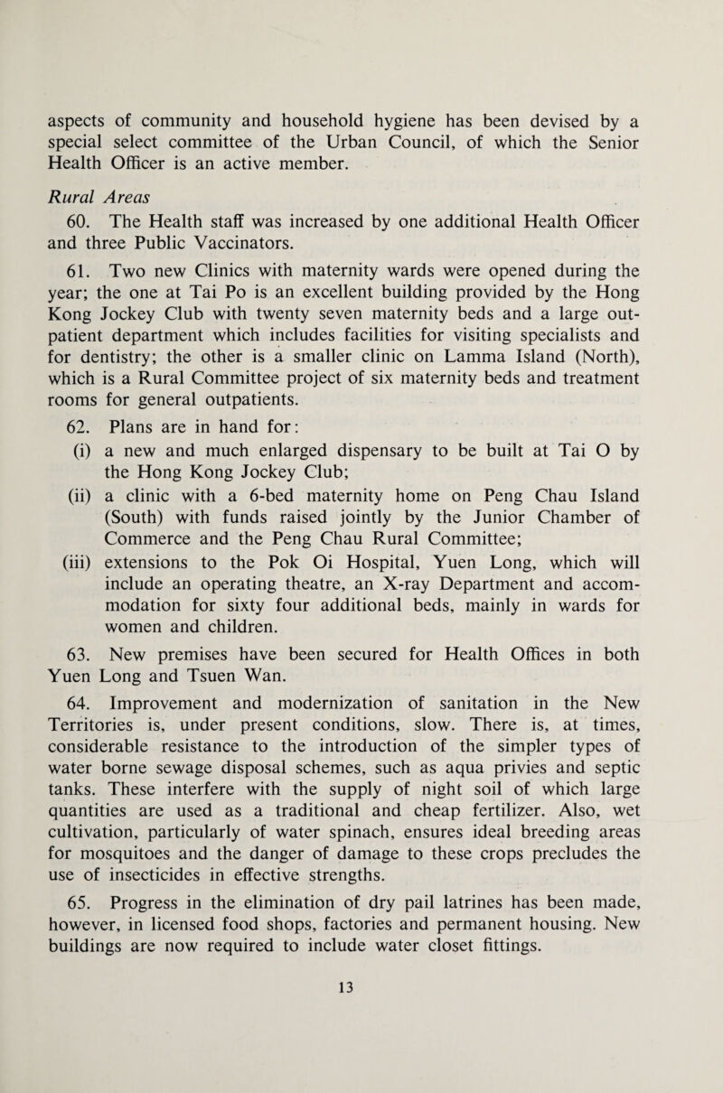 aspects of community and household hygiene has been devised by a special select committee of the Urban Council, of which the Senior Health Officer is an active member. Rural Areas 60. The Health staff was increased by one additional Health Officer and three Public Vaccinators. 61. Two new Clinics with maternity wards were opened during the year; the one at Tai Po is an excellent building provided by the Hong Kong Jockey Club with twenty seven maternity beds and a large out¬ patient department which includes facilities for visiting specialists and for dentistry; the other is a smaller clinic on Lamma Island (North), which is a Rural Committee project of six maternity beds and treatment rooms for general outpatients. 62. Plans are in hand for: (i) a new and much enlarged dispensary to be built at Tai O by the Hong Kong Jockey Club; (ii) a clinic with a 6-bed maternity home on Peng Chau Island (South) with funds raised jointly by the Junior Chamber of Commerce and the Peng Chau Rural Committee; (iii) extensions to the Pok Oi Hospital, Yuen Long, which will include an operating theatre, an X-ray Department and accom¬ modation for sixty four additional beds, mainly in wards for women and children. 63. New premises have been secured for Health Offices in both Yuen Long and Tsuen Wan. 64. Improvement and modernization of sanitation in the New Territories is, under present conditions, slow. There is, at times, considerable resistance to the introduction of the simpler types of water borne sewage disposal schemes, such as aqua privies and septic tanks. These interfere with the supply of night soil of which large quantities are used as a traditional and cheap fertilizer. Also, wet cultivation, particularly of water spinach, ensures ideal breeding areas for mosquitoes and the danger of damage to these crops precludes the use of insecticides in effective strengths. 65. Progress in the elimination of dry pail latrines has been made, however, in licensed food shops, factories and permanent housing. New buildings are now required to include water closet fittings.