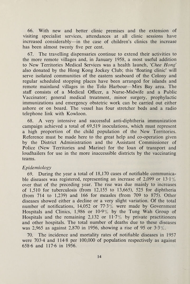 66. With new and better clinic premises and the extension of visiting specialist services, attendances at all clinic sessions have increased considerably—in the case of children’s clinics the increase has been almost twenty five per cent. 67. The travelling dispensaries continue to extend their activities to the more remote villages and, in January 1958, a most useful addition to New Territories Medical Services was a health launch, ‘Chee Hong also donated by the Hong Kong Jockey Club; this ‘floating clinic’ will serve isolated communities of the eastern seaboard of the Colony and regular scheduled stopping places have been arranged for islands and remote mainland villages in the Tolo Harbour—Mirs Bay area. The staff consists of a Medical Officer, a Nurse-Midwife and a Public Vaccinator; general medical treatment, minor surgery, prophylactic immunizations and emergency obstetric work can be carried out either ashore or on board. The vessel has four stretcher beds and a radio telephone link with Kowloon. 68. A very intensive and successful anti-diphtheria immunization campaign achieved a total of 69,519 inoculations, which must represent a high proportion of the child population of the New Territories. Reference must be made here to the great help and co-operation given by the District Administration and the Assistant Commissioner of Police (New Territories and Marine) for the loan of transport and loudhailers for use in the more inaccessible districts by the vaccinating teams. Epidemiology 69. During the year a total of 18,170 cases of notifiable communica¬ ble diseases was registered, representing an increase of 2,099 or 13T% over that of the preceding year. The rise was due mainly to increases of 1,510 for tuberculosis (from 12,155 to 13,665), 525 for diphtheria (from 714 to 1,239) and 166 for measles (from 709 to 875). Other diseases showed either a decline or a very slight variation. Of the total number of notifications, 14,052 or 77-3% were made by Government Hospitals and Clinics, 1,986 or 10-9% by the Tung Wah Group of Hospitals and the remaining 2,132 or 1T7% by private practitioners and other hospitals. The total number of deaths due to these diseases was 2,965 as against 2,870 in 1956, showing a rise of 95 or 3*3%. 70. The incidence and mortality rates of notifiable diseases in 1957 were 703-4 and 114-8 per 100,000 of population respectively as against 658-6 and 117-6 in 1956.