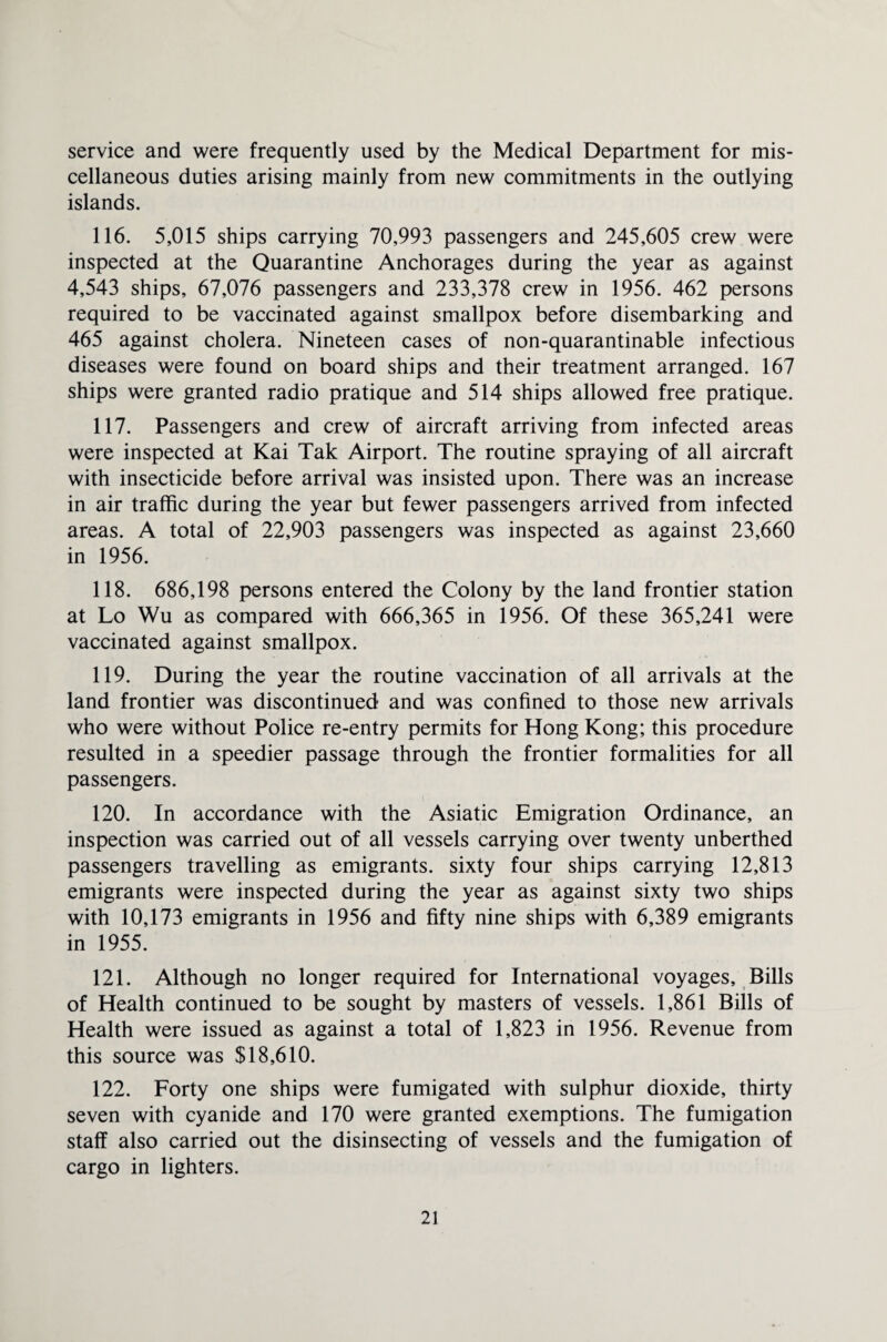 service and were frequently used by the Medical Department for mis¬ cellaneous duties arising mainly from new commitments in the outlying islands. 116. 5,015 ships carrying 70,993 passengers and 245,605 crew were inspected at the Quarantine Anchorages during the year as against 4,543 ships, 67,076 passengers and 233,378 crew in 1956. 462 persons required to be vaccinated against smallpox before disembarking and 465 against cholera. Nineteen cases of non-quarantinable infectious diseases were found on board ships and their treatment arranged. 167 ships were granted radio pratique and 514 ships allowed free pratique. 117. Passengers and crew of aircraft arriving from infected areas were inspected at Kai Tak Airport. The routine spraying of all aircraft with insecticide before arrival was insisted upon. There was an increase in air traffic during the year but fewer passengers arrived from infected areas. A total of 22,903 passengers was inspected as against 23,660 in 1956. 118. 686,198 persons entered the Colony by the land frontier station at Lo Wu as compared with 666,365 in 1956. Of these 365,241 were vaccinated against smallpox. 119. During the year the routine vaccination of all arrivals at the land frontier was discontinued and was confined to those new arrivals who were without Police re-entry permits for Hong Kong; this procedure resulted in a speedier passage through the frontier formalities for all passengers. 120. In accordance with the Asiatic Emigration Ordinance, an inspection was carried out of all vessels carrying over twenty unberthed passengers travelling as emigrants, sixty four ships carrying 12,813 emigrants were inspected during the year as against sixty two ships with 10,173 emigrants in 1956 and fifty nine ships with 6,389 emigrants in 1955. 121. Although no longer required for International voyages. Bills of Health continued to be sought by masters of vessels. 1,861 Bills of Health were issued as against a total of 1,823 in 1956. Revenue from this source was $18,610. 122. Forty one ships were fumigated with sulphur dioxide, thirty seven with cyanide and 170 were granted exemptions. The fumigation staff also carried out the disinsecting of vessels and the fumigation of cargo in lighters.