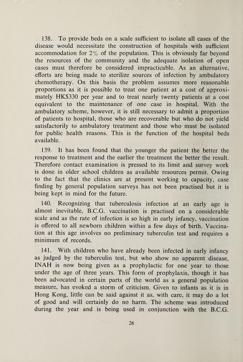 138. To provide beds on a scale sufficient to isolate all cases of the disease would necessitate the construction of hospitals with sufficient accommodation for 2% of the population. This is obviously far beyond the resources of the community and the adequate isolation of open cases must therefore be considered impracticable. As an alternative, efforts are being made to sterilize sources of infection by ambulatory chemotherapy. On this basis the problem assumes more reasonable proportions as it is possible to treat one patient at a cost of approxi¬ mately HKS330 per year and to treat nearly twenty patients at a cost equivalent to the maintenance of one case in hospital. With the ambulatory scheme, however, it is still necessary to admit a proportion of patients to hospital, those who are recoverable but who do not yield satisfactorily to ambulatory treatment and those who must be isolated for public health reasons. This is the function of the hospital beds available. 139. It has been found that the younger the patient the better the response to treatment and the earlier the treatment the better the result. Therefore contact examination is pressed to its limit and survey work is done in older school children as available resources permit. Owing to the fact that the clinics are at present working to capacity, case finding by general population surveys has not been practised but it is being kept in mind for the future. 140. Recognizing that tuberculosis infection at an early age is almost inevitable, B.C.G. vaccination is practised on a considerable scale and as the rate of infection is so high in early infancy, vaccination is offered to all newborn children within a few days of birth. Vaccina¬ tion at this age involves no preliminary tuberculin test and requires a minimum of records. 141. With children who have already been infected in early infancy as judged by the tuberculin test, but who show no apparent disease, INAH is now being given as a prophylactic for one year to those under the age of three years. This form of prophylaxis, though it has been advocated in certain parts of the world as a general population measure, has evoked a storm of criticism. Given to infants as it is in Hong Kong, little can be said against it as, with care, it may do a lot of good and will certainly do no harm. The scheme was introduced during the year and is being used in conjunction with the B.C.G.