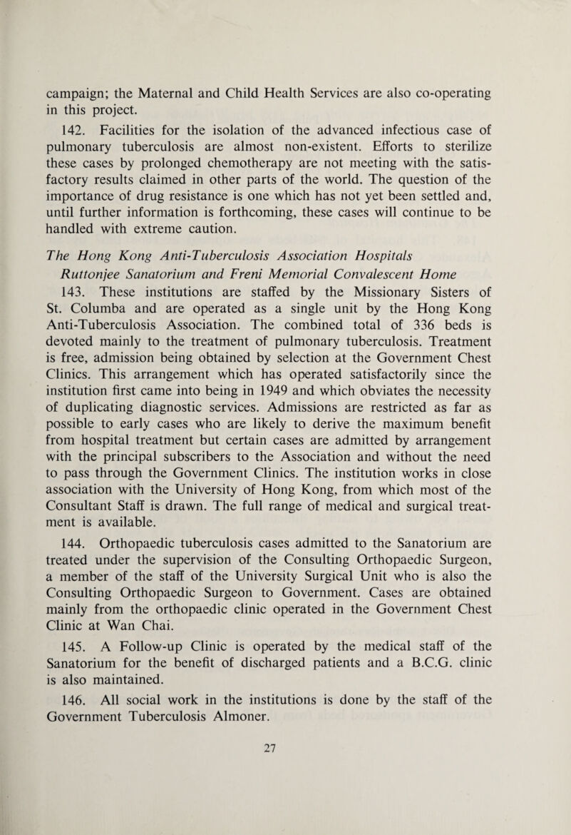 campaign; the Maternal and Child Health Services are also co-operating in this project. 142. Facilities for the isolation of the advanced infectious case of pulmonary tuberculosis are almost non-existent. Efforts to sterilize these cases by prolonged chemotherapy are not meeting with the satis¬ factory results claimed in other parts of the world. The question of the importance of drug resistance is one which has not yet been settled and, until further information is forthcoming, these cases will continue to be handled with extreme caution. The Hong Kong Anti-Tuberculosis Association Hospitals Ruttonjee Sanatorium and Freni Memorial Convalescent Home 143. These institutions are staffed by the Missionary Sisters of St. Columba and are operated as a single unit by the Hong Kong Anti-Tuberculosis Association. The combined total of 336 beds is devoted mainly to the treatment of pulmonary tuberculosis. Treatment is free, admission being obtained by selection at the Government Chest Clinics. This arrangement which has operated satisfactorily since the institution first came into being in 1949 and which obviates the necessity of duplicating diagnostic services. Admissions are restricted as far as possible to early cases who are likely to derive the maximum benefit from hospital treatment but certain cases are admitted by arrangement with the principal subscribers to the Association and without the need to pass through the Government Clinics. The institution works in close association with the University of Hong Kong, from which most of the Consultant Staff is drawn. The full range of medical and surgical treat¬ ment is available. 144. Orthopaedic tuberculosis cases admitted to the Sanatorium are treated under the supervision of the Consulting Orthopaedic Surgeon, a member of the staff of the University Surgical Unit who is also the Consulting Orthopaedic Surgeon to Government. Cases are obtained mainly from the orthopaedic clinic operated in the Government Chest Clinic at Wan Chai. 145. A Follow-up Clinic is operated by the medical staff of the Sanatorium for the benefit of discharged patients and a B.C.G. clinic is also maintained. 146. All social work in the institutions is done by the staff of the Government Tuberculosis Almoner.