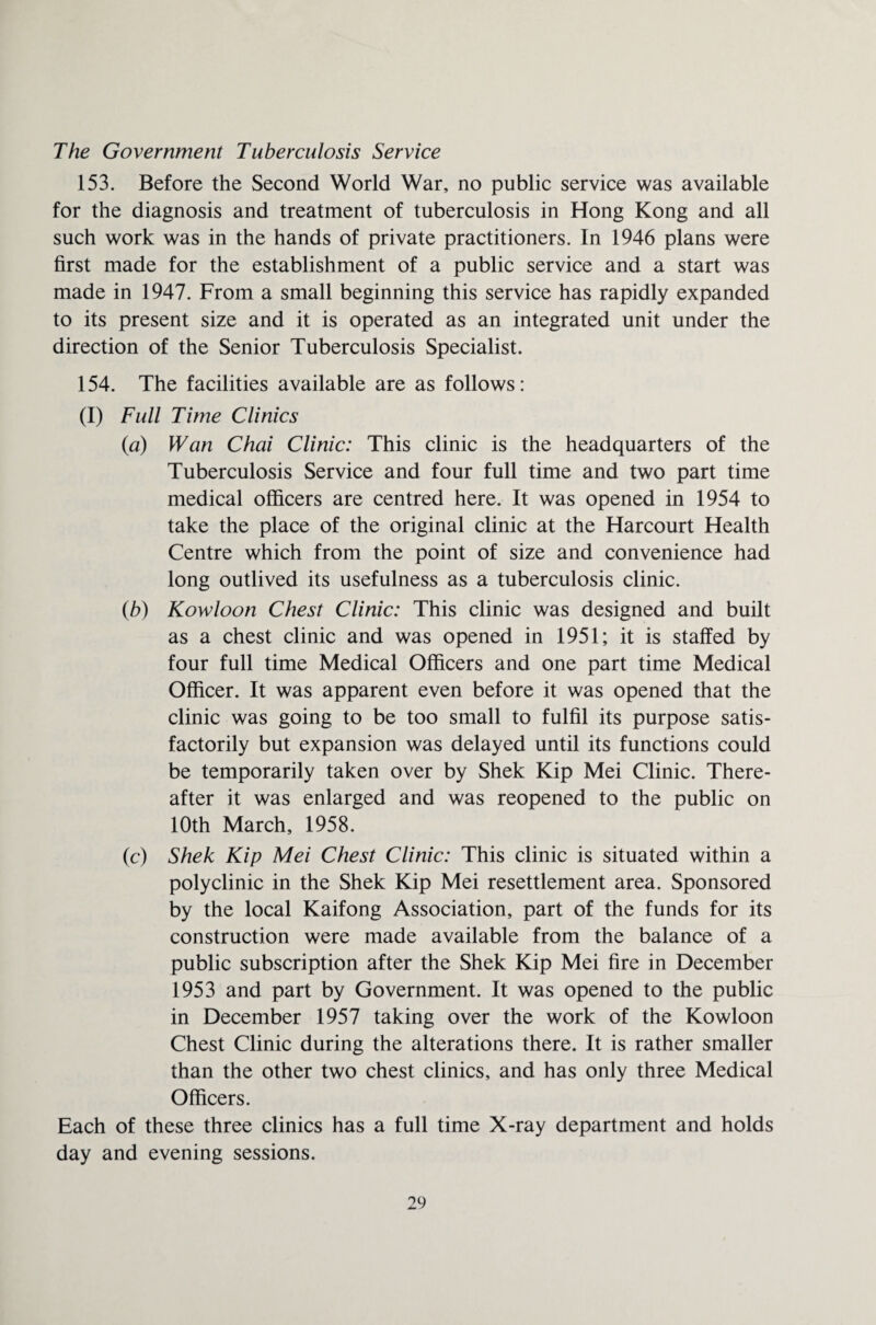The Government Tuberculosis Service 153. Before the Second World War, no public service was available for the diagnosis and treatment of tuberculosis in Hong Kong and all such work was in the hands of private practitioners. In 1946 plans were first made for the establishment of a public service and a start was made in 1947. From a small beginning this service has rapidly expanded to its present size and it is operated as an integrated unit under the direction of the Senior Tuberculosis Specialist. 154. The facilities available are as follows: (I) Full Time Clinics (a) Wan Chai Clinic: This clinic is the headquarters of the Tuberculosis Service and four full time and two part time medical officers are centred here. It was opened in 1954 to take the place of the original clinic at the Harcourt Health Centre which from the point of size and convenience had long outlived its usefulness as a tuberculosis clinic. (b) Kowloon Chest Clinic: This clinic was designed and built as a chest clinic and was opened in 1951; it is staffed by four full time Medical Officers and one part time Medical Officer. It was apparent even before it was opened that the clinic was going to be too small to fulfil its purpose satis¬ factorily but expansion was delayed until its functions could be temporarily taken over by Shek Kip Mei Clinic. There¬ after it was enlarged and was reopened to the public on 10th March, 1958. (c) Shek Kip Mei Chest Clinic: This clinic is situated within a polyclinic in the Shek Kip Mei resettlement area. Sponsored by the local Kaifong Association, part of the funds for its construction were made available from the balance of a public subscription after the Shek Kip Mei fire in December 1953 and part by Government. It was opened to the public in December 1957 taking over the work of the Kowloon Chest Clinic during the alterations there. It is rather smaller than the other two chest clinics, and has only three Medical Officers. Each of these three clinics has a full time X-ray department and holds day and evening sessions.
