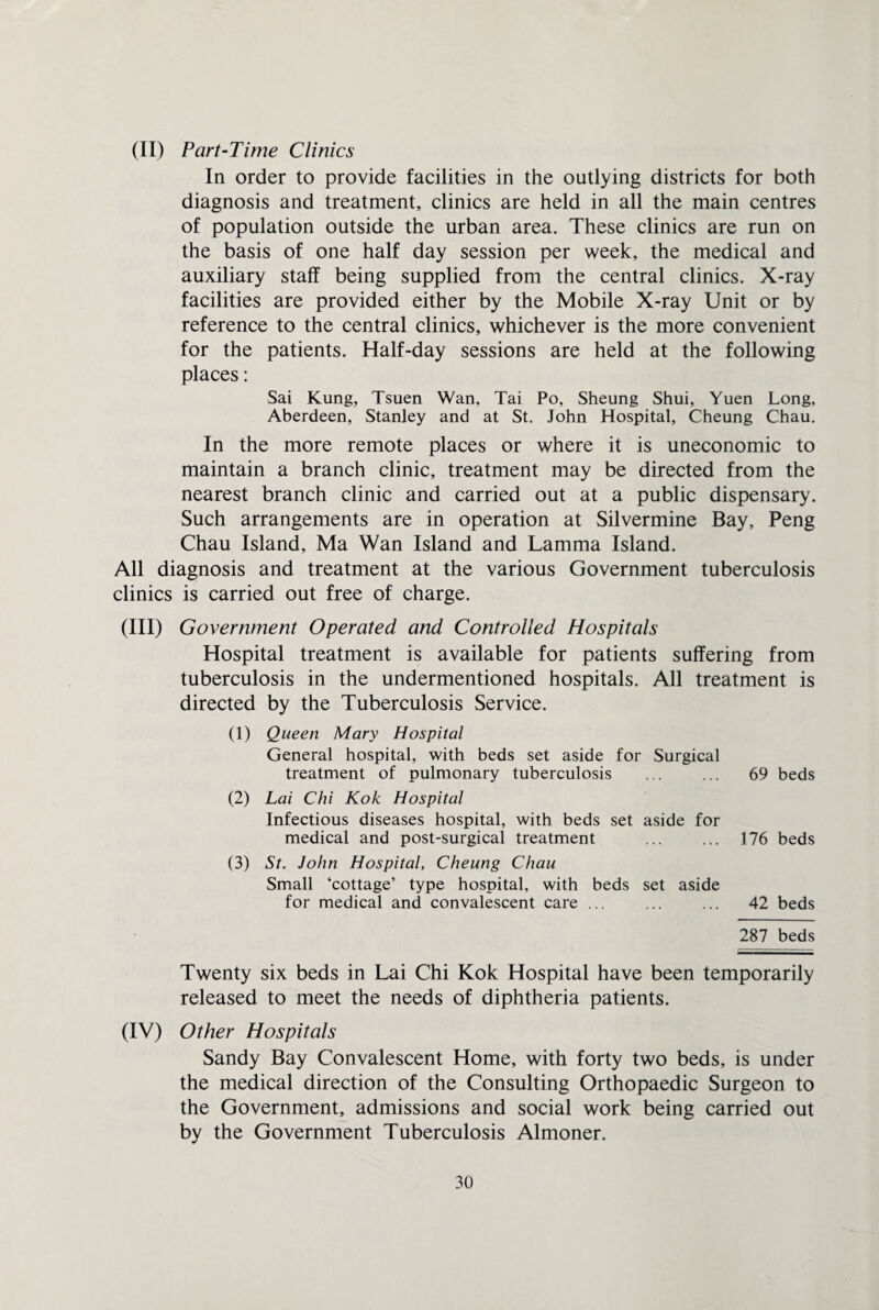 (II) Part-Time Clinics In order to provide facilities in the outlying districts for both diagnosis and treatment, clinics are held in all the main centres of population outside the urban area. These clinics are run on the basis of one half day session per week, the medical and auxiliary staff being supplied from the central clinics. X-ray facilities are provided either by the Mobile X-ray Unit or by reference to the central clinics, whichever is the more convenient for the patients. Half-day sessions are held at the following places: Sai Kung, Tsuen Wan, Tai Po, Sheung Shui, Yuen Long, Aberdeen, Stanley and at St. John Hospital, Cheung Chau. In the more remote places or where it is uneconomic to maintain a branch clinic, treatment may be directed from the nearest branch clinic and carried out at a public dispensary. Such arrangements are in operation at Silvermine Bay, Peng Chau Island, Ma Wan Island and Lamma Island. All diagnosis and treatment at the various Government tuberculosis clinics is carried out free of charge. (III) Government Operated and Controlled Hospitals Hospital treatment is available for patients suffering from tuberculosis in the undermentioned hospitals. All treatment is directed by the Tuberculosis Service. (1) Queen Mary Hospital General hospital, with beds set aside for Surgical treatment of pulmonary tuberculosis ... ... 69 beds (2) Lai Chi Kok Hospital Infectious diseases hospital, with beds set aside for medical and post-surgical treatment ... ... 176 beds (3) St. John Hospital, Cheung Chau Small ‘cottage’ type hospital, with beds set aside for medical and convalescent care ... ... ... 42 beds 287 beds Twenty six beds in Lai Chi Kok Hospital have been temporarily released to meet the needs of diphtheria patients. (IV) Other Hospitals Sandy Bay Convalescent Home, with forty two beds, is under the medical direction of the Consulting Orthopaedic Surgeon to the Government, admissions and social work being carried out by the Government Tuberculosis Almoner.