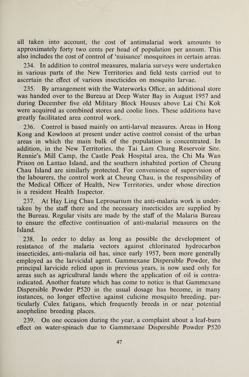 all taken into account, the cost of antimalarial work amounts to approximately forty two cents per head of population per annum. This also includes the cost of control of ‘nuisance’ mosquitoes in certain areas. 234. In addition to control measures, malaria surveys were undertaken in various parts of the New Territories and field tests carried out to ascertain the effect of various insecticides on mosquito larvae. 235. By arrangement with the Waterworks Office, an additional store was handed over to the Bureau at Deep Water Bay in August 1957 and during December five old Military Block Houses above Lai Chi Kok were acquired as combined stores and coolie lines. These additions have greatly facilitated area control work. 236. Control is based mainly on anti-larval measures. Areas in Hong Kong and Kowloon at present under active control consist of the urban areas in which the main bulk of the population is concentrated. In addition, in the New Territories, the Tai Lam Chung Reservoir Site, Rennie’s Mill Camp, the Castle Peak Hospital area, the Chi Ma Wan Prison on Lantao Island, and the southern inhabited portion of Cheung Chau Island are similarly protected. For convenience of supervision of the labourers, the control work at Cheung Chau, is the responsibility of the Medical Officer of Health, New Territories, under whose direction is a resident Health Inspector. 237. At Hay Ling Chau Leprosarium the anti-malaria work is under¬ taken by the staff there and the necessary insecticides are supplied by the Bureau. Regular visits are made by the staff of the Malaria Bureau to ensure the effective continuation of anti-malarial measures on the Island. 238. In order to delay as long as possible the development of resistance of the malaria vectors against chlorinated hydrocarbon insecticides, anti-malaria oil has, since early 1957, been more generally employed as the larvicidal agent. Gammexane Dispersible Powder, the principal larvicide relied upon in previous years, is now used only for areas such as agricultural lands where the application of oil is contra¬ indicated. Another feature which has come to notice is that Gammexane Dispersible Powder P520 in the usual dosage has become, in many instances, no longer effective against culicine mosquito breeding, par¬ ticularly Culex fatigans, which frequently breeds in or near potential anopheline breeding places. 239. On one occasion during the year, a complaint about a leaf-burn effect on water-spinach due to Gammexane Dispersible Powder P520