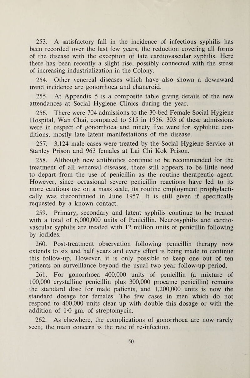 253. A satisfactory fall in the incidence of infectious syphilis has been recorded over the last few years, the reduction covering all forms of the disease with the exception of late cardiovascular syphilis. Here there has been recently a slight rise, possibly connected with the stress of increasing industrialization in the Colony. 254. Other venereal diseases which have also shown a downward trend incidence are gonorrhoea and chancroid. 255. At Appendix 5 is a composite table giving details of the new attendances at Social Hygiene Clinics during the year. 256. There were 704 admissions to the 30-bed Female Social Hygiene Hospital, Wan Chai, compared to 515 in 1956. 303 of these admissions were in respect of gonorrhoea and ninety five were for syphilitic con¬ ditions, mostly late latent manifestations of the disease. 257. 3,124 male cases were treated by the Social Hygiene Service at Stanley Prison and 963 females at Lai Chi Kok Prison. 258. Although new antibiotics continue to be recommended for the treatment of all venereal diseases, there still appears to be little need to depart from the use of penicillin as the routine therapeutic agent. However, since occasional severe penicillin reactions have led to its more cautious use on a mass scale, its routine employment prophylacti- cally was discontinued in June 1957. It is still given if specifically requested by a known contact. 259. Primary, secondary and latent syphilis continue to be treated with a total of 6,000,000 units of Penicillin. Neurosyphilis and cardio¬ vascular syphilis are treated with 12 million units of penicillin following by iodides. 260. Post-treatment observation following penicillin therapy now extends to six and half years and every effort is being made to continue this follow-up. However, it is only possible to keep one out of ten patients on surveillance beyond the usual two year follow-up period. 261. For gonorrhoea 400,000 units of penicillin (a mixture of 100,000 crystalline penicillin plus 300,000 procaine penicillin) remains the standard dose for male patients, and 1,200,000 units is now the standard dosage for females. The few cases in men which do not respond to 400,000 units clear up with double this dosage or with the addition of TO gm. of streptomycin. 262. As elsewhere, the complications of gonorrhoea are now rarely seen; the main concern is the rate of re-infection.