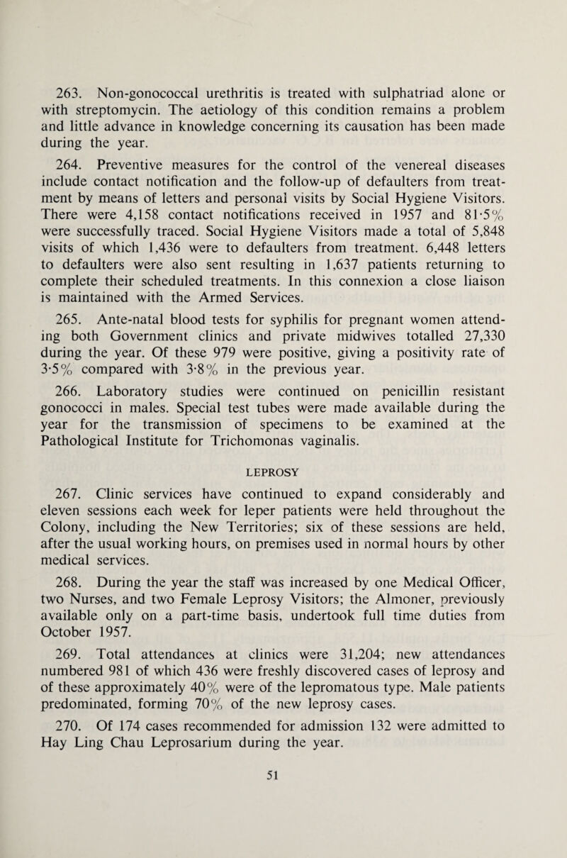 263. Non-gonococcal urethritis is treated with sulphatriad alone or with streptomycin. The aetiology of this condition remains a problem and little advance in knowledge concerning its causation has been made during the year. 264. Preventive measures for the control of the venereal diseases include contact notification and the follow-up of defaulters from treat¬ ment by means of letters and personal visits by Social Hygiene Visitors. There were 4,158 contact notifications received in 1957 and 81-5% were successfully traced. Social Hygiene Visitors made a total of 5,848 visits of which 1,436 were to defaulters from treatment. 6,448 letters to defaulters were also sent resulting in 1,637 patients returning to complete their scheduled treatments. In this connexion a close liaison is maintained with the Armed Services. 265. Ante-natal blood tests for syphilis for pregnant women attend¬ ing both Government clinics and private midwives totalled 27,330 during the year. Of these 979 were positive, giving a positivity rate of 3-5% compared with 3-8% in the previous year. 266. Laboratory studies were continued on penicillin resistant gonococci in males. Special test tubes were made available during the year for the transmission of specimens to be examined at the Pathological Institute for Trichomonas vaginalis. LEPROSY 267. Clinic services have continued to expand considerably and eleven sessions each week for leper patients were held throughout the Colony, including the New Territories; six of these sessions are held, after the usual working hours, on premises used in normal hours by other medical services. 268. During the year the staff was increased by one Medical Officer, two Nurses, and two Female Leprosy Visitors; the Almoner, previously available only on a part-time basis, undertook full time duties from October 1957. 269. Total attendances at clinics were 31,204; new attendances numbered 981 of which 436 were freshly discovered cases of leprosy and of these approximately 40% were of the lepromatous type. Male patients predominated, forming 70% of the new leprosy cases. 270. Of 174 cases recommended for admission 132 were admitted to Hay Ling Chau Leprosarium during the year.