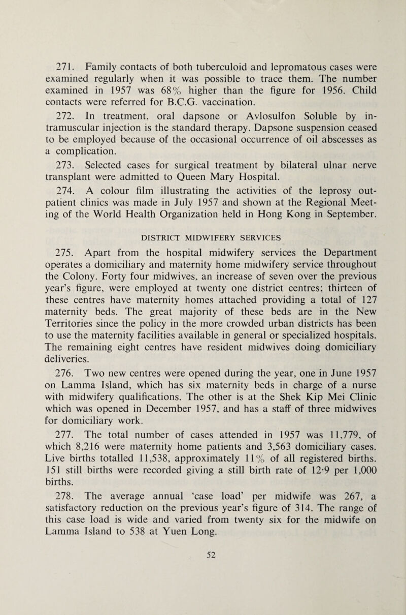 271. Family contacts of both tuberculoid and lepromatous cases were examined regularly when it was possible to trace them. The number examined in 1957 was 68% higher than the figure for 1956. Child contacts were referred for B.C.G. vaccination. 272. In treatment, oral dapsone or Avlosulfon Soluble by in¬ tramuscular injection is the standard therapy. Dapsone suspension ceased to be employed because of the occasional occurrence of oil abscesses as a complication. 273. Selected cases for surgical treatment by bilateral ulnar nerve transplant were admitted to Queen Mary Hospital. 274. A colour film illustrating the activities of the leprosy out¬ patient clinics was made in July 1957 and shown at the Regional Meet¬ ing of the World Health Organization held in Hong Kong in September. DISTRICT MIDWIFERY SERVICES 275. Apart from the hospital midwifery services the Department operates a domiciliary and maternity home midwifery service throughout the Colony. Forty four midwives, an increase of seven over the previous year’s figure, were employed at twenty one district centres; thirteen of these centres have maternity homes attached providing a total of 127 maternity beds. The great majority of these beds are in the New Territories since the policy in the more crowded urban districts has been to use the maternity facilities available in general or specialized hospitals. The remaining eight centres have resident midwives doing domiciliary deliveries. 276. Two new centres were opened during the year, one in June 1957 on Lamma Island, which has six maternity beds in charge of a nurse with midwifery qualifications. The other is at the Shek Kip Mei Clinic which was opened in December 1957, and has a staff of three midwives for domiciliary work. 277. The total number of cases attended in 1957 was 11,779, of which 8,216 were maternity home patients and 3,563 domiciliary cases. Live births totalled 11,538, approximately 11% of all registered births. 151 still births were recorded giving a still birth rate of 12*9 per 1,000 births. 278. The average annual ‘case load’ per midwife was 267, a satisfactory reduction on the previous year’s figure of 314. The range of this case load is wide and varied from twenty six for the midwife on Lamma Island to 538 at Yuen Long.