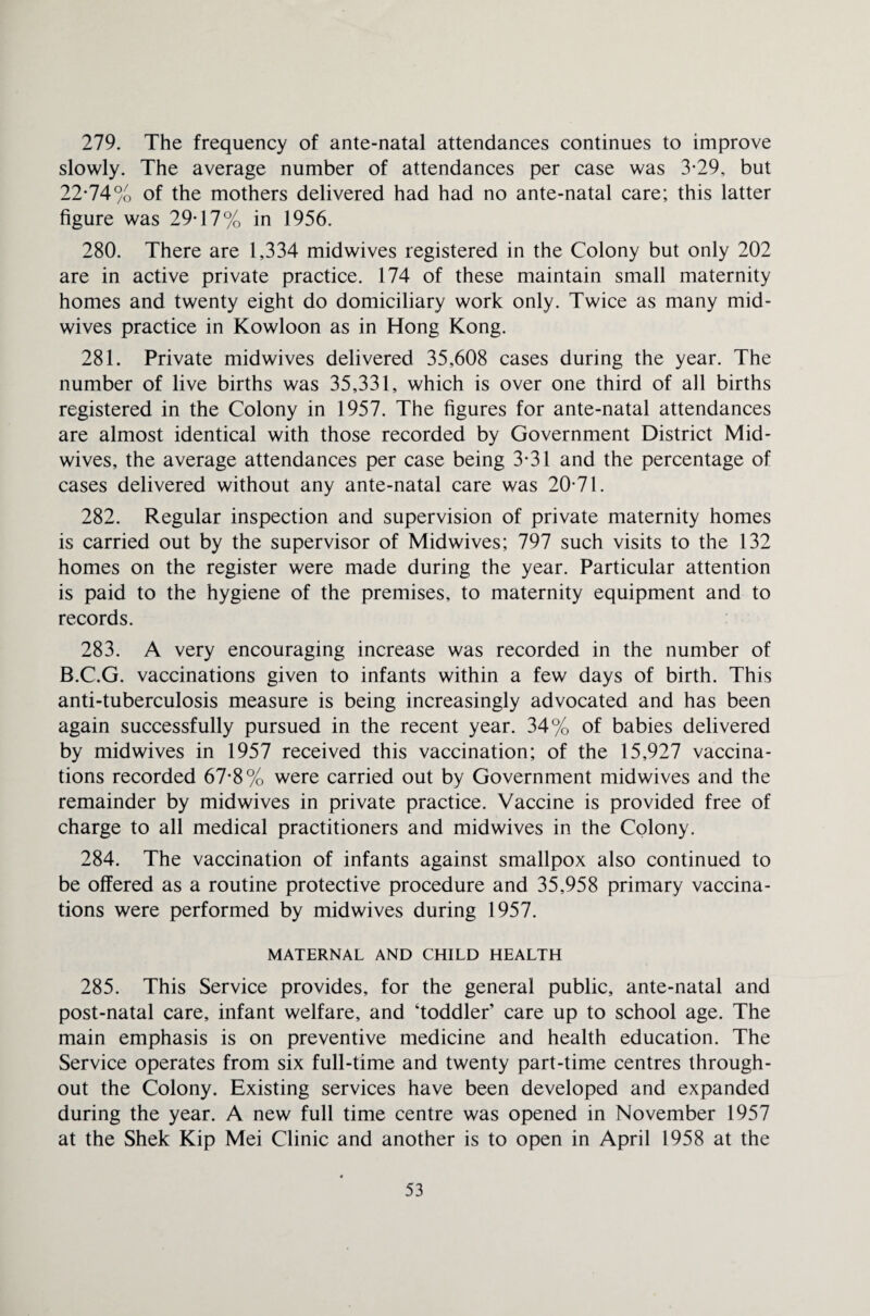 279. The frequency of ante-natal attendances continues to improve slowly. The average number of attendances per case was 3-29, but 22-74% of the mothers delivered had had no ante-natal care; this latter figure was 29-17% in 1956. 280. There are 1,334 midwives registered in the Colony but only 202 are in active private practice. 174 of these maintain small maternity homes and twenty eight do domiciliary work only. Twice as many mid¬ wives practice in Kowloon as in Hong Kong. 281. Private midwives delivered 35,608 cases during the year. The number of live births was 35,331, which is over one third of all births registered in the Colony in 1957. The figures for ante-natal attendances are almost identical with those recorded by Government District Mid¬ wives, the average attendances per case being 3-31 and the percentage of cases delivered without any ante-natal care was 20-71. 282. Regular inspection and supervision of private maternity homes is carried out by the supervisor of Midwives; 797 such visits to the 132 homes on the register were made during the year. Particular attention is paid to the hygiene of the premises, to maternity equipment and to records. 283. A very encouraging increase was recorded in the number of B.C.G. vaccinations given to infants within a few days of birth. This anti-tuberculosis measure is being increasingly advocated and has been again successfully pursued in the recent year. 34% of babies delivered by midwives in 1957 received this vaccination; of the 15,927 vaccina¬ tions recorded 67-8% were carried out by Government midwives and the remainder by midwives in private practice. Vaccine is provided free of charge to all medical practitioners and midwives in the Colony. 284. The vaccination of infants against smallpox also continued to be offered as a routine protective procedure and 35,958 primary vaccina¬ tions were performed by midwives during 1957. MATERNAL AND CHILD HEALTH 285. This Service provides, for the general public, ante-natal and post-natal care, infant welfare, and ‘toddler’ care up to school age. The main emphasis is on preventive medicine and health education. The Service operates from six full-time and twenty part-time centres through¬ out the Colony. Existing services have been developed and expanded during the year. A new full time centre was opened in November 1957 at the Shek Kip Mei Clinic and another is to open in April 1958 at the