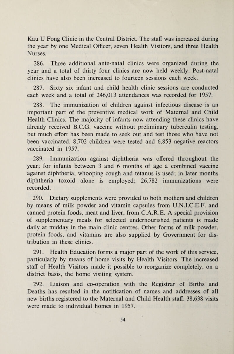 Kau U Fong Clinic in the Central District. The staff was increased during the year by one Medical Officer, seven Health Visitors, and three Health Nurses. 286. Three additional ante-natal clinics were organized during the year and a total of thirty four clinics are now held weekly. Post-natal clinics have also been increased to fourteen sessions each week. 287. Sixty six infant and child health clinic sessions are conducted each week and a total of 246,013 attendances was recorded for 1957. 288. The immunization of children against infectious disease is an important part of the preventive medical work of Maternal and Child Health Clinics. The majority of infants now attending these clinics have already received B.C.G. vaccine without preliminary tuberculin testing, but much effort has been made to seek out and test those who have not been vaccinated. 8,702 children were tested and 6,853 negative reactors vaccinated in 1957. 289. Immunization against diphtheria was offered throughout the year; for infants between 3 and 6 months of age a combined vaccine against diphtheria, whooping cough and tetanus is used; in later months diphtheria toxoid alone is employed; 26,782 immunizations were recorded. 290. Dietary supplements were provided to both mothers and children by means of milk powder and vitamin capsules from U.N.I.C.E.F. and canned protein foods, meat and liver, from C.A.R.E. A special provision of supplementary meals for selected undernourished patients is made daily at midday in the main clinic centres. Other forms of milk powder, protein foods, and vitamins are also supplied by Government for dis¬ tribution in these clinics. 291. Health Education forms a major part of the work of this service, particularly by means of home visits by Health Visitors. The increased staff of Health Visitors made it possible to reorganize completely, on a district basis, the home visiting system. 292. Liaison and co-operation with the Registrar of Births and Deaths has resulted in the notification of names and addresses of all new births registered to the Maternal and Child Health staff. 38,638 visits were made to individual homes in 1957.