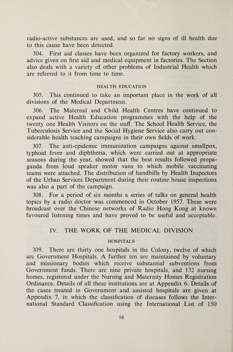 radio-active substances are used, and so far no signs of ill health due to this cause have been detected. 304. First aid classes have been organized for factory workers, and advice given on first aid and medical equipment in factories. The Section also deals with a variety of other problems of Industrial Health which are referred to it from time to time. HEALTH EDUCATION 305. This continued to take an important place in the work of all divisions of the Medical Department. 306. The Maternal and Child Health Centres have continued to expand active Health Education programmes with the help of the twenty one Health Visitors on the staff. The School Health Service, the Tuberculosis Service and the Social Hygiene Service also carry out con¬ siderable health teaching campaigns in their own fields of work. 307. The anti-epidemic immunization campaigns against smallpox, typhoid fever and diphtheria, which were carried out at appropriate seasons during the year, showed that the best results followed propa¬ ganda from loud speaker motor vans to which mobile vaccinating teams were attached. The distribution of handbills by Health Inspectors of the Urban Services Department during their routine house inspections was also a part of the campaign. 308. For a period of six months a series of talks on general health topics by a radio doctor was commenced in October 1957. These were broadcast over the Chinese networks of Radio Hong Kong at known favoured listening times and have proved to be useful and acceptable. IV. THE WORK OF THE MEDICAL DIVISION HOSPITALS 309. There are thirty one hospitals in the Colony, twelve of which are Government Hospitals. A further ten are maintained by voluntary and missionary bodies which receive substantial subventions from Government funds. There are nine private hospitals, and 132 nursing homes, registered under the Nursing and Maternity Flomes Registration Ordinance. Details of all these institutions are at Appendix 6. Details of the cases treated in Government and assisted hospitals are given at Appendix 7, in which the classification of diseases follows the Inter¬ national Standard Classification using the International List of 150