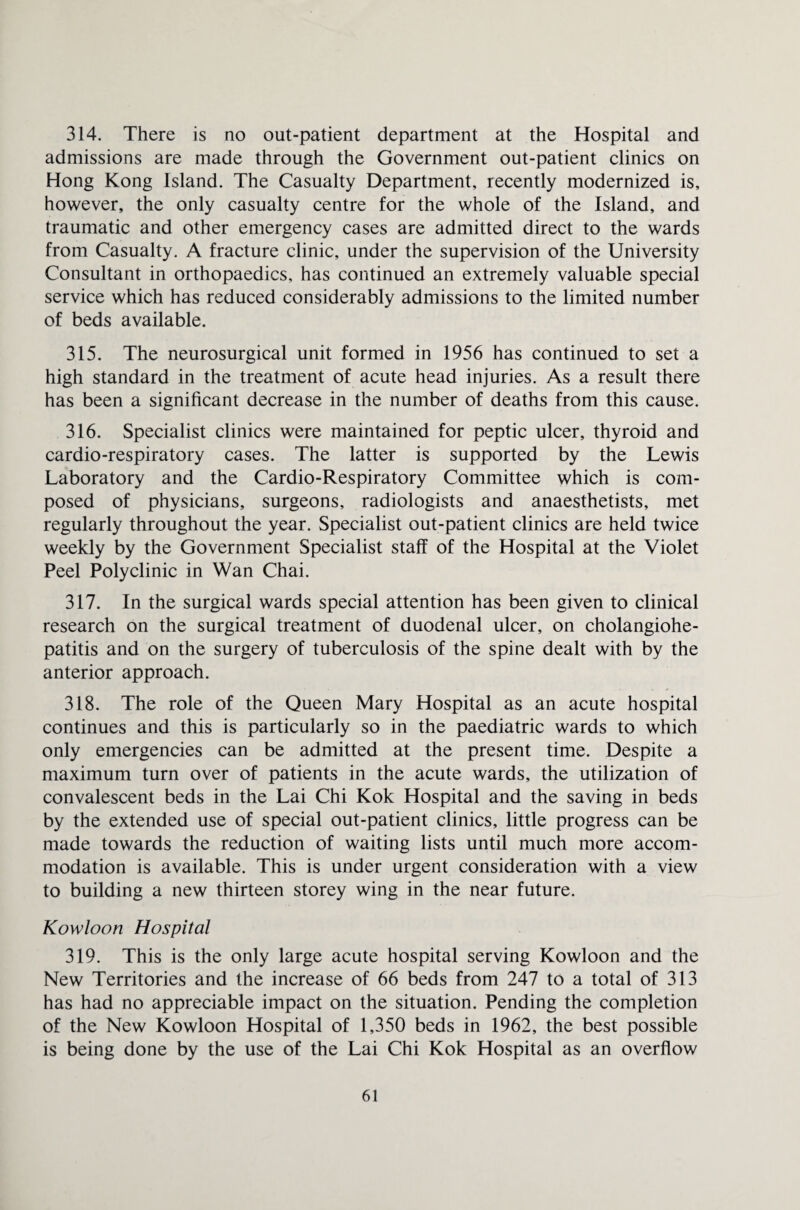 314. There is no out-patient department at the Hospital and admissions are made through the Government out-patient clinics on Hong Kong Island. The Casualty Department, recently modernized is, however, the only casualty centre for the whole of the Island, and traumatic and other emergency cases are admitted direct to the wards from Casualty. A fracture clinic, under the supervision of the University Consultant in orthopaedics, has continued an extremely valuable special service which has reduced considerably admissions to the limited number of beds available. 315. The neurosurgical unit formed in 1956 has continued to set a high standard in the treatment of acute head injuries. As a result there has been a significant decrease in the number of deaths from this cause. 316. Specialist clinics were maintained for peptic ulcer, thyroid and cardio-respiratory cases. The latter is supported by the Lewis Laboratory and the Cardio-Respiratory Committee which is com¬ posed of physicians, surgeons, radiologists and anaesthetists, met regularly throughout the year. Specialist out-patient clinics are held twice weekly by the Government Specialist staff of the Hospital at the Violet Peel Polyclinic in Wan Chai. 317. In the surgical wards special attention has been given to clinical research on the surgical treatment of duodenal ulcer, on cholangiohe- patitis and on the surgery of tuberculosis of the spine dealt with by the anterior approach. 318. The role of the Queen Mary Hospital as an acute hospital continues and this is particularly so in the paediatric wards to which only emergencies can be admitted at the present time. Despite a maximum turn over of patients in the acute wards, the utilization of convalescent beds in the Lai Chi Kok Hospital and the saving in beds by the extended use of special out-patient clinics, little progress can be made towards the reduction of waiting lists until much more accom¬ modation is available. This is under urgent consideration with a view to building a new thirteen storey wing in the near future. Kowloon Hospital 319. This is the only large acute hospital serving Kowloon and the New Territories and the increase of 66 beds from 247 to a total of 313 has had no appreciable impact on the situation. Pending the completion of the New Kowloon Hospital of 1,350 beds in 1962, the best possible is being done by the use of the Lai Chi Kok Hospital as an overflow