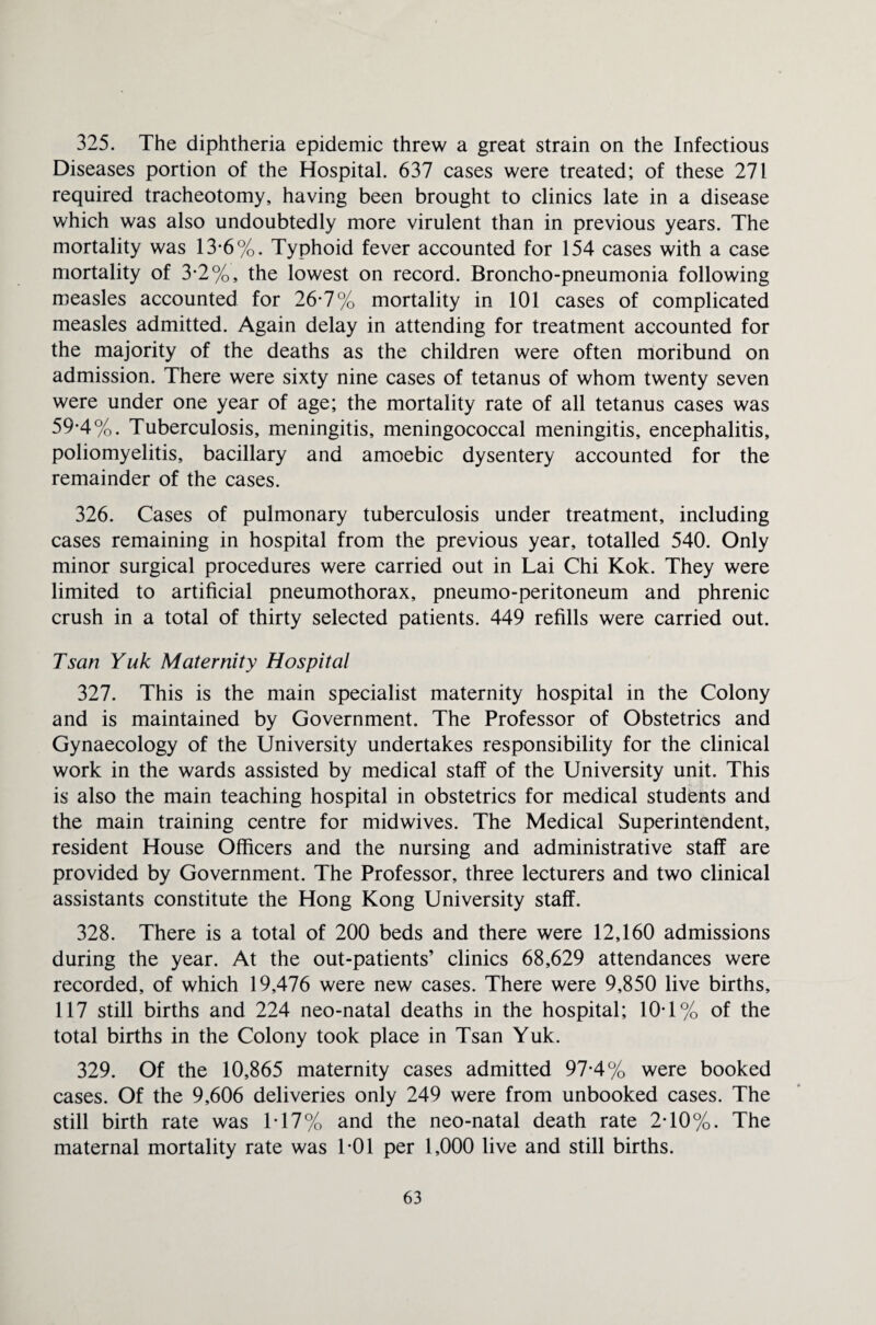 325. The diphtheria epidemic threw a great strain on the Infectious Diseases portion of the Hospital. 637 cases were treated; of these 271 required tracheotomy, having been brought to clinics late in a disease which was also undoubtedly more virulent than in previous years. The mortality was 13-6%. Typhoid fever accounted for 154 cases with a case mortality of 3-2%, the lowest on record. Broncho-pneumonia following measles accounted for 26-7% mortality in 101 cases of complicated measles admitted. Again delay in attending for treatment accounted for the majority of the deaths as the children were often moribund on admission. There were sixty nine cases of tetanus of whom twenty seven were under one year of age; the mortality rate of all tetanus cases was 59-4%. Tuberculosis, meningitis, meningococcal meningitis, encephalitis, poliomyelitis, bacillary and amoebic dysentery accounted for the remainder of the cases. 326. Cases of pulmonary tuberculosis under treatment, including cases remaining in hospital from the previous year, totalled 540. Only minor surgical procedures were carried out in Lai Chi Kok. They were limited to artificial pneumothorax, pneumo-peritoneum and phrenic crush in a total of thirty selected patients. 449 refills were carried out. Tsan Yuk Maternity Hospital 327. This is the main specialist maternity hospital in the Colony and is maintained by Government. The Professor of Obstetrics and Gynaecology of the University undertakes responsibility for the clinical work in the wards assisted by medical staff of the University unit. This is also the main teaching hospital in obstetrics for medical students and the main training centre for midwives. The Medical Superintendent, resident House Officers and the nursing and administrative staff are provided by Government. The Professor, three lecturers and two clinical assistants constitute the Hong Kong University staff. 328. There is a total of 200 beds and there were 12,160 admissions during the year. At the out-patients’ clinics 68,629 attendances were recorded, of which 19,476 were new cases. There were 9,850 live births, 117 still births and 224 neo-natal deaths in the hospital; 10T% of the total births in the Colony took place in Tsan Yuk. 329. Of the 10,865 maternity cases admitted 97*4% were booked cases. Of the 9,606 deliveries only 249 were from unbooked cases. The still birth rate was IT7% and the neo-natal death rate 2T0%. The maternal mortality rate was T01 per 1,000 live and still births.