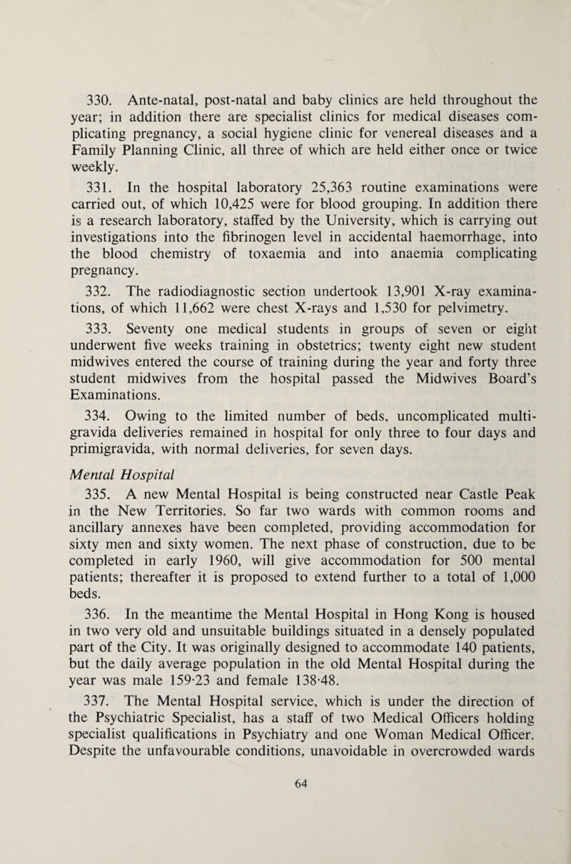 330. Ante-natal, post-natal and baby clinics are held throughout the year; in addition there are specialist clinics for medical diseases com¬ plicating pregnancy, a social hygiene clinic for venereal diseases and a Family Planning Clinic, all three of which are held either once or twice weekly. 331. In the hospital laboratory 25,363 routine examinations were carried out, of which 10,425 were for blood grouping. In addition there is a research laboratory, staffed by the University, which is carrying out investigations into the fibrinogen level in accidental haemorrhage, into the blood chemistry of toxaemia and into anaemia complicating pregnancy. 332. The radiodiagnostic section undertook 13,901 X-ray examina¬ tions, of which 11,662 were chest X-rays and 1,530 for pelvimetry. 333. Seventy one medical students in groups of seven or eight underwent five weeks training in obstetrics; twenty eight new student midwives entered the course of training during the year and forty three student midwives from the hospital passed the Midwives Board’s Examinations. 334. Owing to the limited number of beds, uncomplicated multi¬ gravida deliveries remained in hospital for only three to four days and primigravida, with normal deliveries, for seven days. Mental Hospital 335. A new Mental Hospital is being constructed near Castle Peak in the New Territories. So far two wards with common rooms and ancillary annexes have been completed, providing accommodation for sixty men and sixty women. The next phase of construction, due to be completed in early 1960, will give accommodation for 500 mental patients; thereafter it is proposed to extend further to a total of 1,000 beds. 336. In the meantime the Mental Hospital in Hong Kong is housed in two very old and unsuitable buildings situated in a densely populated part of the City. It was originally designed to accommodate 140 patients, but the daily average population in the old Mental Hospital during the year was male 159-23 and female 138-48. 337. The Mental Hospital service, which is under the direction of the Psychiatric Specialist, has a staff of two Medical Officers holding specialist qualifications in Psychiatry and one Woman Medical Officer. Despite the unfavourable conditions, unavoidable in overcrowded wards