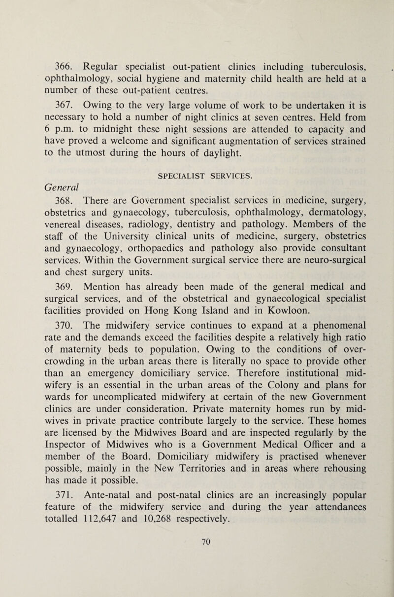 366. Regular specialist out-patient clinics including tuberculosis, ophthalmology, social hygiene and maternity child health are held at a number of these out-patient centres. 367. Owing to the very large volume of work to be undertaken it is necessary to hold a number of night clinics at seven centres. Held from 6 p.m. to midnight these night sessions are attended to capacity and have proved a welcome and significant augmentation of services strained to the utmost during the hours of daylight. SPECIALIST SERVICES. General 368. There are Government specialist services in medicine, surgery, obstetrics and gynaecology, tuberculosis, ophthalmology, dermatology, venereal diseases, radiology, dentistry and pathology. Members of the staff of the University clinical units of medicine, surgery, obstetrics and gynaecology, orthopaedics and pathology also provide consultant services. Within the Government surgical service there are neuro-surgical and chest surgery units. 369. Mention has already been made of the general medical and surgical services, and of the obstetrical and gynaecological specialist facilities provided on Hong Kong Island and in Kowloon. 370. The midwifery service continues to expand at a phenomenal rate and the demands exceed the facilities despite a relatively high ratio of maternity beds to population. Owing to the conditions of over¬ crowding in the urban areas there is literally no space to provide other than an emergency domiciliary service. Therefore institutional mid¬ wifery is an essential in the urban areas of the Colony and plans for wards for uncomplicated midwifery at certain of the new Government clinics are under consideration. Private maternity homes run by mid¬ wives in private practice contribute largely to the service. These homes are licensed by the Midwives Board and are inspected regularly by the Inspector of Midwives who is a Government Medical Officer and a member of the Board. Domiciliary midwifery is practised whenever possible, mainly in the New Territories and in areas where rehousing has made it possible. 371. Ante-natal and post-natal clinics are an increasingly popular feature of the midwifery service and during the year attendances totalled 112,647 and 10,268 respectively.
