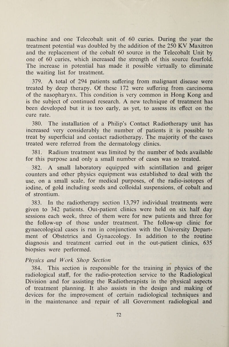 machine and one Telecobalt unit of 60 curies. During the year the treatment potential was doubled by the addition of the 250 KV Maxitron and the replacement of the cobalt 60 source in the Telecobalt Unit by one of 60 curies, which increased the strength of this source fourfold. The increase in potential has made it possible virtually to eliminate the waiting list for treatment. 379. A total of 294 patients suffering from malignant disease were treated by deep therapy. Of these 172 were suffering from carcinoma of the nasopharynx. This condition is very common in Hong Kong and is the subject of continued research. A new technique of treatment has been developed but it is too early, as yet, to assess its effect on the cure rate. 380. The installation of a Philip’s Contact Radiotherapy unit has increased very considerably the number of patients it is possible to treat by superficial and contact radiotherapy. The majority of the cases treated were referred from the dermatology clinics. 381. Radium treatment was limited by the number of beds available for this purpose and only a small number of cases was so treated. 382. A small laboratory equipped with scintillation and geiger counters and other physics equipment was established to deal with the use, on a small scale, for medical purposes, of the radio-isotopes of iodine, of gold including seeds and colloidal suspensions, of cobalt and of strontium. 383. In the radiotherapy section 13,797 individual treatments were given to 342 patients. Out-patient clinics were held on six half day sessions each week, three of them were for new patients and three for the follow-up of those under treatment. The follow-up clinic for gynaecological cases is run in conjunction with the University Depart¬ ment of Obstetrics and Gynaecology. In addition to the routine diagnosis and treatment carried out in the out-patient clinics, 635 biopsies were performed. Physics and Work Shop Section 384. This section is responsible for the training in physics of the radiological staff, for the radio-protection service to the Radiological Division and for assisting the Radiotherapists in the physical aspects of treatment planning. It also assists in the design and making of devices for the improvement of certain radiological techniques and in the maintenance and repair of all Government radiological and