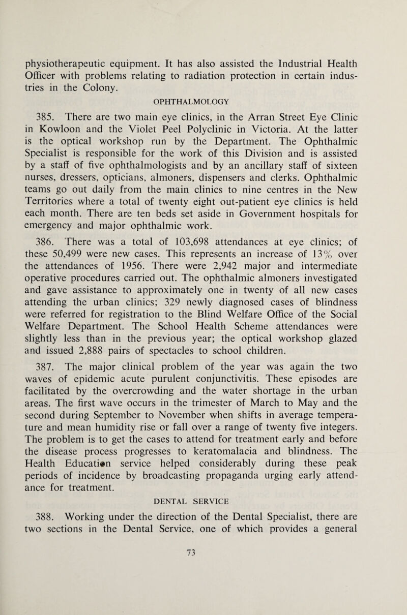 physiotherapeutic equipment. It has also assisted the Industrial Health Officer with problems relating to radiation protection in certain indus¬ tries in the Colony. OPHTHALMOLOGY 385. There are two main eye clinics, in the Arran Street Eye Clinic in Kowloon and the Violet Peel Polyclinic in Victoria. At the latter is the optical workshop run by the Department. The Ophthalmic Specialist is responsible for the work of this Division and is assisted by a staff of five ophthalmologists and by an ancillary staff of sixteen nurses, dressers, opticians, almoners, dispensers and clerks. Ophthalmic teams go out daily from the main clinics to nine centres in the New Territories where a total of twenty eight out-patient eye clinics is held each month. There are ten beds set aside in Government hospitals for emergency and major ophthalmic work. 386. There was a total of 103,698 attendances at eye clinics; of these 50,499 were new cases. This represents an increase of 13% over the attendances of 1956. There were 2,942 major and intermediate operative procedures carried out. The ophthalmic almoners investigated and gave assistance to approximately one in twenty of all new cases attending the urban clinics; 329 newly diagnosed cases of blindness were referred for registration to the Blind Welfare Office of the Social Welfare Department. The School Health Scheme attendances were slightly less than in the previous year; the optical workshop glazed and issued 2,888 pairs of spectacles to school children. 387. The major clinical problem of the year was again the two waves of epidemic acute purulent conjunctivitis. These episodes are facilitated by the overcrowding and the water shortage in the urban areas. The first wave occurs in the trimester of March to May and the second during September to November when shifts in average tempera¬ ture and mean humidity rise or fall over a range of twenty five integers. The problem is to get the cases to attend for treatment early and before the disease process progresses to keratomalacia and blindness. The Health Education service helped considerably during these peak periods of incidence by broadcasting propaganda urging early attend¬ ance for treatment. DENTAL SERVICE 388. Working under the direction of the Dental Specialist, there are two sections in the Dental Service, one of which provides a general