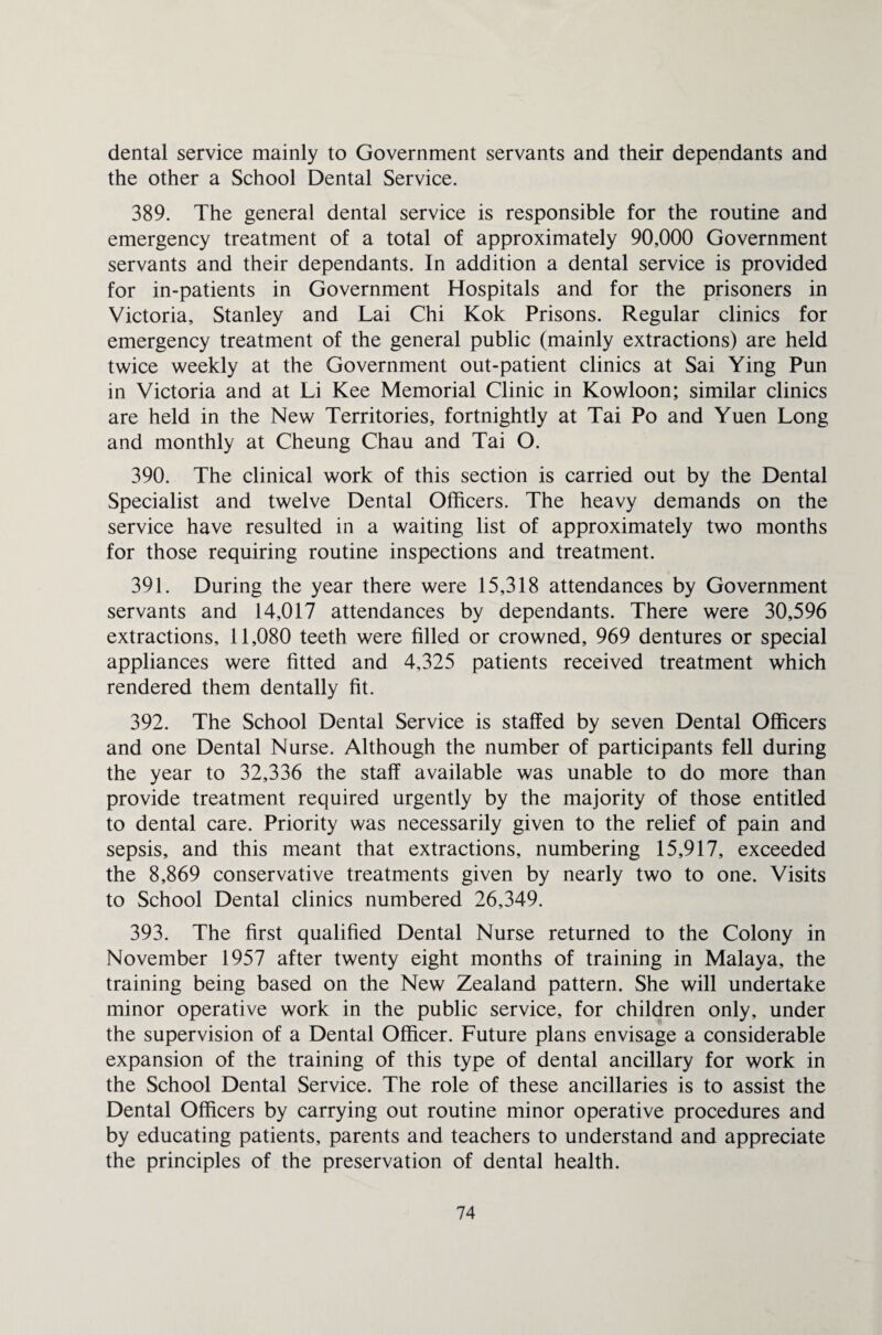 dental service mainly to Government servants and their dependants and the other a School Dental Service. 389. The general dental service is responsible for the routine and emergency treatment of a total of approximately 90,000 Government servants and their dependants. In addition a dental service is provided for in-patients in Government Hospitals and for the prisoners in Victoria, Stanley and Lai Chi Kok Prisons. Regular clinics for emergency treatment of the general public (mainly extractions) are held twice weekly at the Government out-patient clinics at Sai Ying Pun in Victoria and at Li Kee Memorial Clinic in Kowloon; similar clinics are held in the New Territories, fortnightly at Tai Po and Yuen Long and monthly at Cheung Chau and Tai O. 390. The clinical work of this section is carried out by the Dental Specialist and twelve Dental Officers. The heavy demands on the service have resulted in a waiting list of approximately two months for those requiring routine inspections and treatment. 391. During the year there were 15,318 attendances by Government servants and 14,017 attendances by dependants. There were 30,596 extractions, 11,080 teeth were filled or crowned, 969 dentures or special appliances were fitted and 4,325 patients received treatment which rendered them dentally fit. 392. The School Dental Service is staffed by seven Dental Officers and one Dental Nurse. Although the number of participants fell during the year to 32,336 the staff available was unable to do more than provide treatment required urgently by the majority of those entitled to dental care. Priority was necessarily given to the relief of pain and sepsis, and this meant that extractions, numbering 15,917, exceeded the 8,869 conservative treatments given by nearly two to one. Visits to School Dental clinics numbered 26,349. 393. The first qualified Dental Nurse returned to the Colony in November 1957 after twenty eight months of training in Malaya, the training being based on the New Zealand pattern. She will undertake minor operative work in the public service, for children only, under the supervision of a Dental Officer. Future plans envisage a considerable expansion of the training of this type of dental ancillary for work in the School Dental Service. The role of these ancillaries is to assist the Dental Officers by carrying out routine minor operative procedures and by educating patients, parents and teachers to understand and appreciate the principles of the preservation of dental health.