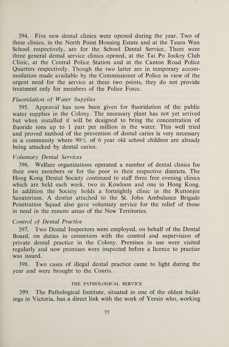 394. Five new dental clinics were opened during the year. Two of these clinics, in the North Point Housing Estate and at the Tsuen Wan School respectively, are for the School Dental Service. There were three general dental service clinics opened, at the Tai Po Jockey Club Clinic, at the Central Police Station and at the Canton Road Police Quarters respectively. Though the two latter are in temporary accom¬ modation made available by the Commissioner of Police in view of the urgent need for the service at these two points, they do not provide treatment only for members of the Police Force. Fluoridation of Water Supplies 395. Approval has now been given for fluoridation of the public water supplies in the Colony. The necessary plant has not yet arrived but when installed it will be designed to bring the concentration of fluoride ions up to 1 part per million in the water. This well tried and proved method of the prevention of dental caries is very necessary in a community where 90% of 6 year old school children are already being attacked by dental caries. Voluntary Dental Services 396. Welfare organizations operated a number of dental clinics for their own members or for the poor in their respective districts. The Hong Kong Dental Society continued to staff three free evening clinics which are held each week, two in Kowloon and one in Hong Kong. In addition the Society holds a fortnightly clinic in the Ruttonjee Sanatorium. A dentist attached to the St. John Ambulance Brigade Penetration Squad also gave voluntary service for the relief of those in need in the remote areas of the New Territories. Control of Dental Practice 397. Two Dental Inspectors were employed, on behalf of the Dental Board, on duties in connexion with the control and supervision of private dental practice in the Colony. Premises in use were visited regularly and new premises were inspected before a licence to practise was issued. 398. Two cases of illegal dental practice came to light during the year and were brought to the Courts. THE PATHOLOGICAL SERVICE 399. The Pathological Institute, situated in one of the oldest build¬ ings in Victoria, has a direct link with the work of Yersin who, working