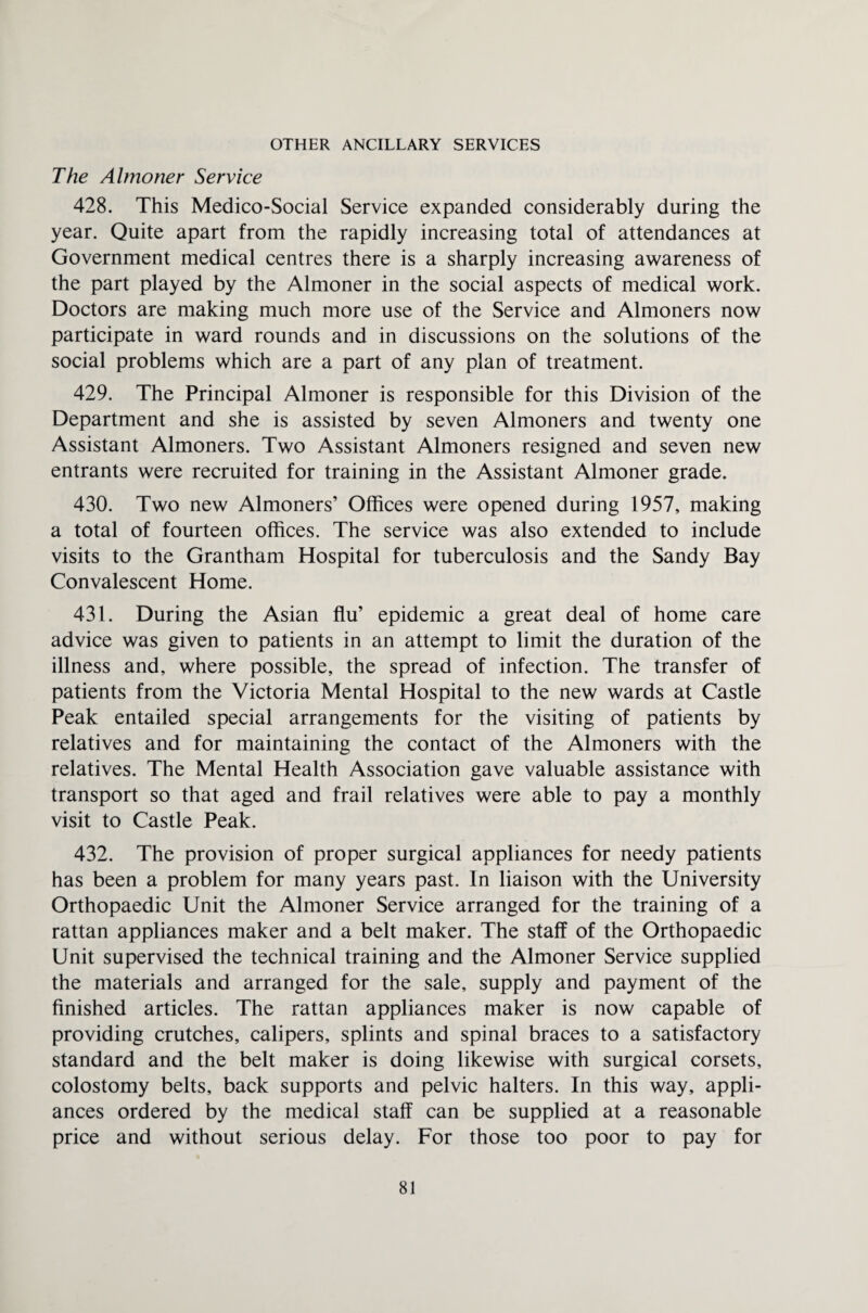 OTHER ANCILLARY SERVICES The Almoner Service 428. This Medico-Social Service expanded considerably during the year. Quite apart from the rapidly increasing total of attendances at Government medical centres there is a sharply increasing awareness of the part played by the Almoner in the social aspects of medical work. Doctors are making much more use of the Service and Almoners now participate in ward rounds and in discussions on the solutions of the social problems which are a part of any plan of treatment. 429. The Principal Almoner is responsible for this Division of the Department and she is assisted by seven Almoners and twenty one Assistant Almoners. Two Assistant Almoners resigned and seven new entrants were recruited for training in the Assistant Almoner grade. 430. Two new Almoners’ Offices were opened during 1957, making a total of fourteen offices. The service was also extended to include visits to the Grantham Hospital for tuberculosis and the Sandy Bay Convalescent Home. 431. During the Asian flu’ epidemic a great deal of home care advice was given to patients in an attempt to limit the duration of the illness and, where possible, the spread of infection. The transfer of patients from the Victoria Mental Hospital to the new wards at Castle Peak entailed special arrangements for the visiting of patients by relatives and for maintaining the contact of the Almoners with the relatives. The Mental Health Association gave valuable assistance with transport so that aged and frail relatives were able to pay a monthly visit to Castle Peak. 432. The provision of proper surgical appliances for needy patients has been a problem for many years past. In liaison with the University Orthopaedic Unit the Almoner Service arranged for the training of a rattan appliances maker and a belt maker. The staff of the Orthopaedic Unit supervised the technical training and the Almoner Service supplied the materials and arranged for the sale, supply and payment of the finished articles. The rattan appliances maker is now capable of providing crutches, calipers, splints and spinal braces to a satisfactory standard and the belt maker is doing likewise with surgical corsets, colostomy belts, back supports and pelvic halters. In this way, appli¬ ances ordered by the medical staff can be supplied at a reasonable price and without serious delay. For those too poor to pay for
