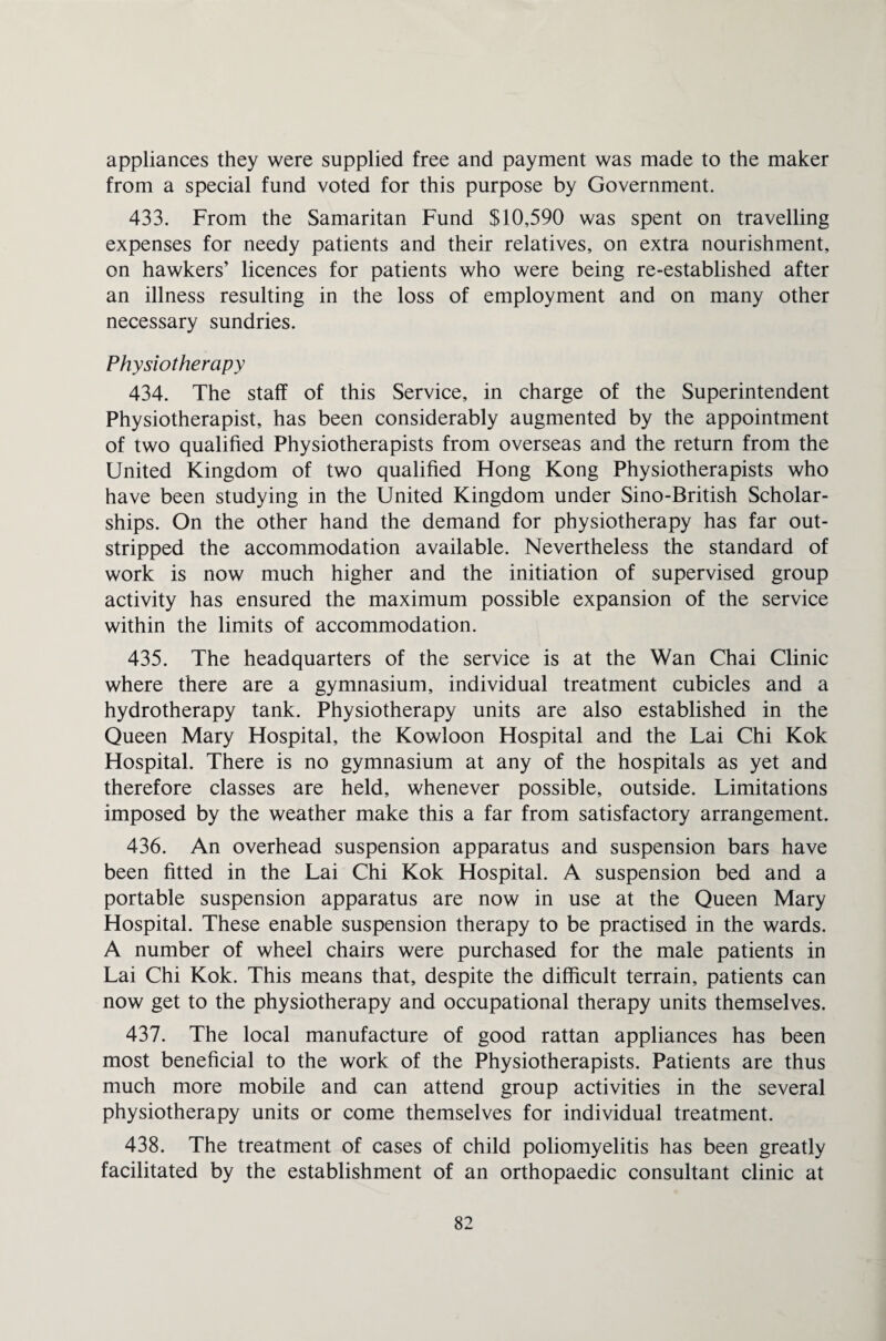 appliances they were supplied free and payment was made to the maker from a special fund voted for this purpose by Government. 433. From the Samaritan Fund $10,590 was spent on travelling expenses for needy patients and their relatives, on extra nourishment, on hawkers’ licences for patients who were being re-established after an illness resulting in the loss of employment and on many other necessary sundries. Physiotherapy 434. The staff of this Service, in charge of the Superintendent Physiotherapist, has been considerably augmented by the appointment of two qualified Physiotherapists from overseas and the return from the United Kingdom of two qualified Hong Kong Physiotherapists who have been studying in the United Kingdom under Sino-British Scholar¬ ships. On the other hand the demand for physiotherapy has far out¬ stripped the accommodation available. Nevertheless the standard of work is now much higher and the initiation of supervised group activity has ensured the maximum possible expansion of the service within the limits of accommodation. 435. The headquarters of the service is at the Wan Chai Clinic where there are a gymnasium, individual treatment cubicles and a hydrotherapy tank. Physiotherapy units are also established in the Queen Mary Hospital, the Kowloon Hospital and the Lai Chi Kok Hospital. There is no gymnasium at any of the hospitals as yet and therefore classes are held, whenever possible, outside. Limitations imposed by the weather make this a far from satisfactory arrangement. 436. An overhead suspension apparatus and suspension bars have been fitted in the Lai Chi Kok Hospital. A suspension bed and a portable suspension apparatus are now in use at the Queen Mary Hospital. These enable suspension therapy to be practised in the wards. A number of wheel chairs were purchased for the male patients in Lai Chi Kok. This means that, despite the difficult terrain, patients can now get to the physiotherapy and occupational therapy units themselves. 437. The local manufacture of good rattan appliances has been most beneficial to the work of the Physiotherapists. Patients are thus much more mobile and can attend group activities in the several physiotherapy units or come themselves for individual treatment. 438. The treatment of cases of child poliomyelitis has been greatly facilitated by the establishment of an orthopaedic consultant clinic at