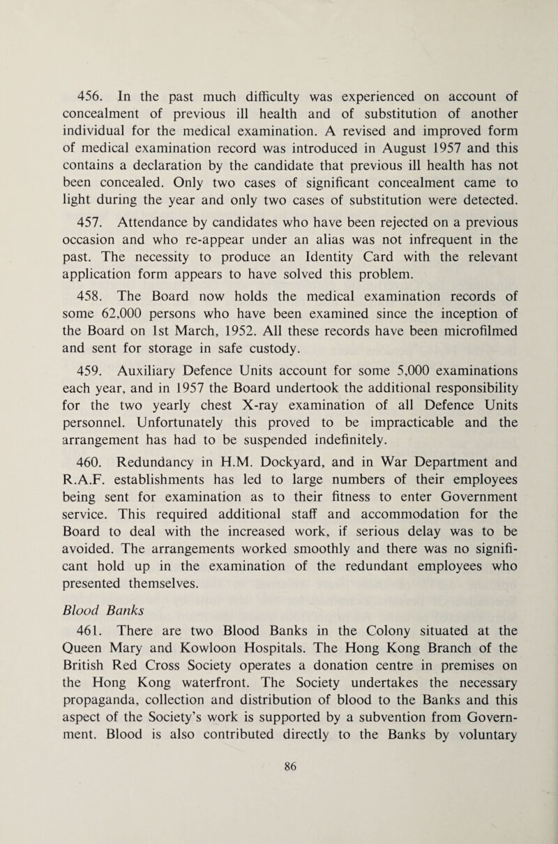 456. In the past much difficulty was experienced on account of concealment of previous ill health and of substitution of another individual for the medical examination. A revised and improved form of medical examination record was introduced in August 1957 and this contains a declaration by the candidate that previous ill health has not been concealed. Only two cases of significant concealment came to light during the year and only two cases of substitution were detected. 457. Attendance by candidates who have been rejected on a previous occasion and who re-appear under an alias was not infrequent in the past. The necessity to produce an Identity Card with the relevant application form appears to have solved this problem. 458. The Board now holds the medical examination records of some 62,000 persons who have been examined since the inception of the Board on 1st March, 1952. All these records have been microfilmed and sent for storage in safe custody. 459. Auxiliary Defence Units account for some 5,000 examinations each year, and in 1957 the Board undertook the additional responsibility for the two yearly chest X-ray examination of all Defence Units personnel. Unfortunately this proved to be impracticable and the arrangement has had to be suspended indefinitely. 460. Redundancy in H.M. Dockyard, and in War Department and R.A.F. establishments has led to large numbers of their employees being sent for examination as to their fitness to enter Government service. This required additional staff and accommodation for the Board to deal with the increased work, if serious delay was to be avoided. The arrangements worked smoothly and there was no signifi¬ cant hold up in the examination of the redundant employees who presented themselves. Blood Banks 461. There are two Blood Banks in the Colony situated at the Queen Mary and Kowloon Hospitals. The Hong Kong Branch of the British Red Cross Society operates a donation centre in premises on the Hong Kong waterfront. The Society undertakes the necessary propaganda, collection and distribution of blood to the Banks and this aspect of the Society’s work is supported by a subvention from Govern¬ ment. Blood is also contributed directly to the Banks by voluntary