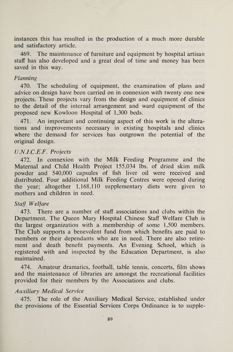 instances this has resulted in the production of a much more durable and satisfactory article. 469. The maintenance of furniture and equipment by hospital artisan staff has also developed and a great deal of time and money has been saved in this way. Planning 470. The scheduling of equipment, the examination of plans and advice on design have been carried on in connexion with twenty one new projects. These projects vary from the design and equipment of clinics to the detail of the internal arrangement and ward equipment of the proposed new Kowloon Hospital of 1,300 beds. 471. An important and continuing aspect of this work is the altera¬ tions and improvements necessary in existing hospitals and clinics where the demand for services has outgrown the potential of the original design. U.N.I.C.E.F. Projects 472. In connexion with the Milk Feeding Programme and the Maternal and Child Health Project 155,034 lbs. of dried skim milk powder and 540,000 capsules of fish liver oil were received and distributed. Four additional Milk Feeding Centres were opened during the year; altogether 1,168,110 supplementary diets were given to mothers and children in need. Staff Welfare 473. There are a number of staff associations and clubs within the Department. The Queen Mary Hospital Chinese Staff Welfare Club is the largest organization with a membership of some 1,500 members. The Club supports a benevolent fund from which benefits are paid to members or their dependants who are in need. There are also retire¬ ment and death benefit payments. An Evening School, which is registered with and inspected by the Education Department, is also maintained. 474. Amateur dramatics, football, table tennis, concerts, film shows and the maintenance of libraries are amongst the recreational facilities provided for their members by the Associations and clubs. Auxiliary Medical Service 475. The role of the Auxiliary Medical Service, established under the provisions of the Essential Services Corps Ordinance is to supple-