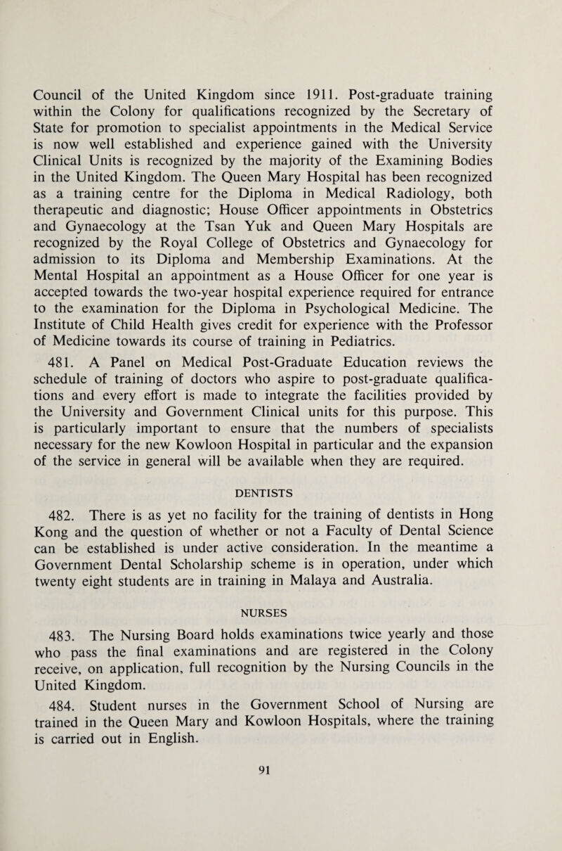 Council of the United Kingdom since 1911. Post-graduate training within the Colony for qualifications recognized by the Secretary of State for promotion to specialist appointments in the Medical Service is now well established and experience gained with the University Clinical Units is recognized by the majority of the Examining Bodies in the United Kingdom. The Queen Mary Hospital has been recognized as a training centre for the Diploma in Medical Radiology, both therapeutic and diagnostic; House Officer appointments in Obstetrics and Gynaecology at the Tsan Yuk and Queen Mary Hospitals are recognized by the Royal College of Obstetrics and Gynaecology for admission to its Diploma and Membership Examinations. At the Mental Hospital an appointment as a House Officer for one year is accepted towards the two-year hospital experience required for entrance to the examination for the Diploma in Psychological Medicine. The Institute of Child Health gives credit for experience with the Professor of Medicine towards its course of training in Pediatrics. 481. A Panel on Medical Post-Graduate Education reviews the schedule of training of doctors who aspire to post-graduate qualifica¬ tions and every effort is made to integrate the facilities provided by the University and Government Clinical units for this purpose. This is particularly important to ensure that the numbers of specialists necessary for the new Kowloon Hospital in particular and the expansion of the service in general will be available when they are required. DENTISTS 482. There is as yet no facility for the training of dentists in Hong Kong and the question of whether or not a Faculty of Dental Science can be established is under active consideration. In the meantime a Government Dental Scholarship scheme is in operation, under which twenty eight students are in training in Malaya and Australia. NURSES 483. The Nursing Board holds examinations twice yearly and those who pass the final examinations and are registered in the Colony receive, on application, full recognition by the Nursing Councils in the United Kingdom. 484. Student nurses in the Government School of Nursing are trained in the Queen Mary and Kowloon Hospitals, where the training is carried out in English.