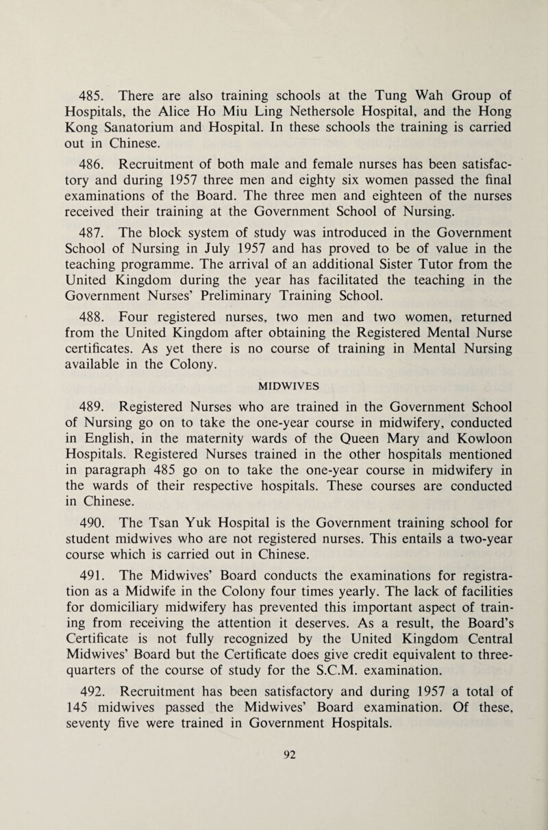 485. There are also training schools at the Tung Wah Group of Hospitals, the Alice Ho Miu Ling Nethersole Hospital, and the Hong Kong Sanatorium and Hospital. In these schools the training is carried out in Chinese. 486. Recruitment of both male and female nurses has been satisfac¬ tory and during 1957 three men and eighty six women passed the final examinations of the Board. The three men and eighteen of the nurses received their training at the Government School of Nursing. 487. The block system of study was introduced in the Government School of Nursing in July 1957 and has proved to be of value in the teaching programme. The arrival of an additional Sister Tutor from the United Kingdom during the year has facilitated the teaching in the Government Nurses’ Preliminary Training School. 488. Four registered nurses, two men and two women, returned from the United Kingdom after obtaining the Registered Mental Nurse certificates. As yet there is no course of training in Mental Nursing available in the Colony. MIDWIVES 489. Registered Nurses who are trained in the Government School of Nursing go on to take the one-year course in midwifery, conducted in English, in the maternity wards of the Queen Mary and Kowloon Hospitals. Registered Nurses trained in the other hospitals mentioned in paragraph 485 go on to take the one-year course in midwifery in the wards of their respective hospitals. These courses are conducted in Chinese. 490. The Tsan Yuk Hospital is the Government training school for student midwives who are not registered nurses. This entails a two-year course which is carried out in Chinese. 491. The Midwives’ Board conducts the examinations for registra¬ tion as a Midwife in the Colony four times yearly. The lack of facilities for domiciliary midwifery has prevented this important aspect of train¬ ing from receiving the attention it deserves. As a result, the Board’s Certificate is not fully recognized by the United Kingdom Central Midwives’ Board but the Certificate does give credit equivalent to three- quarters of the course of study for the S.C.M. examination. 492. Recruitment has been satisfactory and during 1957 a total of 145 midwives passed the Midwives’ Board examination. Of these, seventy five were trained in Government Hospitals.