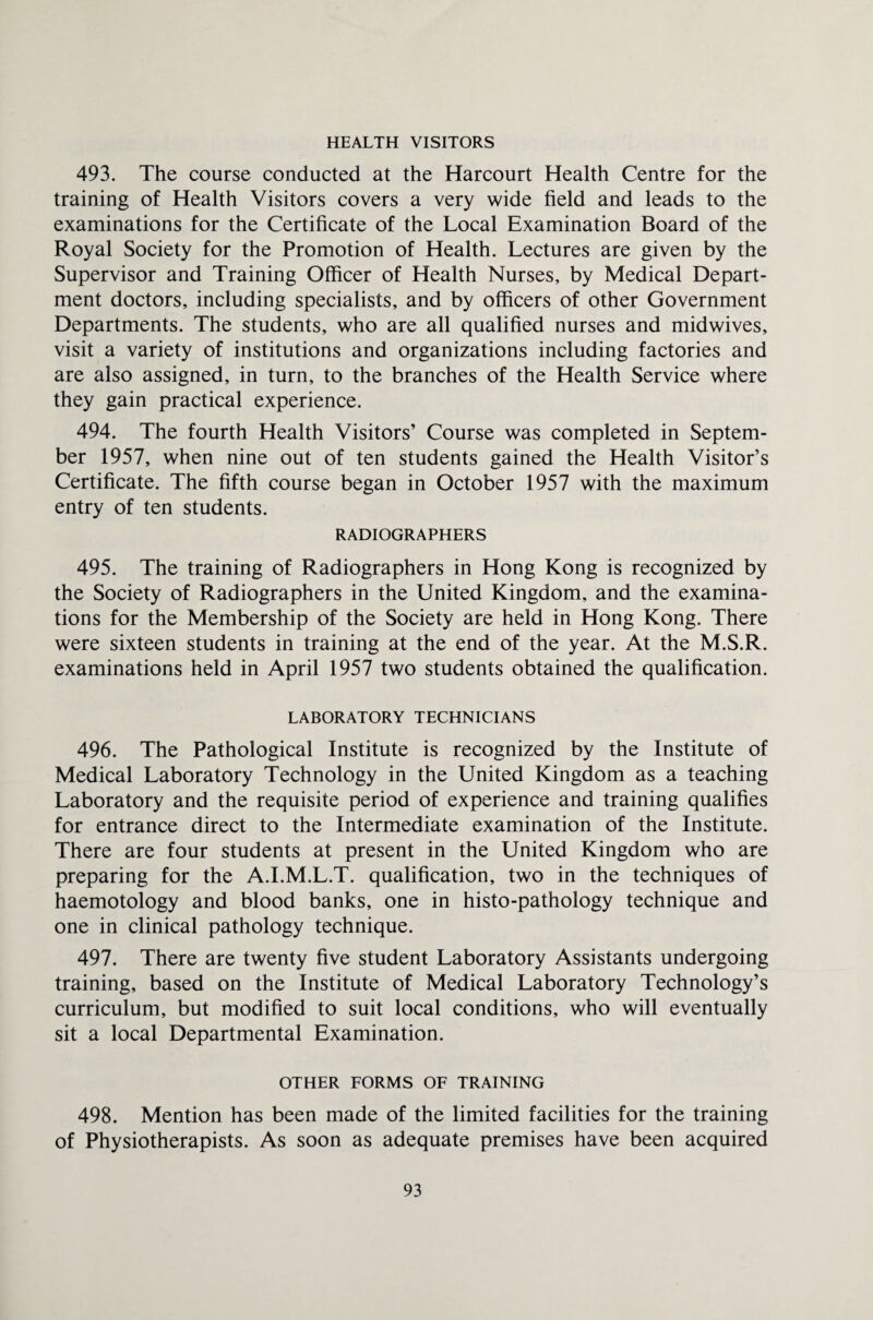 HEALTH VISITORS 493. The course conducted at the Harcourt Health Centre for the training of Health Visitors covers a very wide field and leads to the examinations for the Certificate of the Local Examination Board of the Royal Society for the Promotion of Health. Lectures are given by the Supervisor and Training Officer of Health Nurses, by Medical Depart¬ ment doctors, including specialists, and by officers of other Government Departments. The students, who are all qualified nurses and midwives, visit a variety of institutions and organizations including factories and are also assigned, in turn, to the branches of the Health Service where they gain practical experience. 494. The fourth Health Visitors’ Course was completed in Septem¬ ber 1957, when nine out of ten students gained the Health Visitor’s Certificate. The fifth course began in October 1957 with the maximum entry of ten students. RADIOGRAPHERS 495. The training of Radiographers in Hong Kong is recognized by the Society of Radiographers in the United Kingdom, and the examina¬ tions for the Membership of the Society are held in Hong Kong. There were sixteen students in training at the end of the year. At the M.S.R. examinations held in April 1957 two students obtained the qualification. LABORATORY TECHNICIANS 496. The Pathological Institute is recognized by the Institute of Medical Laboratory Technology in the United Kingdom as a teaching Laboratory and the requisite period of experience and training qualifies for entrance direct to the Intermediate examination of the Institute. There are four students at present in the United Kingdom who are preparing for the A.I.M.L.T. qualification, two in the techniques of haemotology and blood banks, one in histo-pathology technique and one in clinical pathology technique. 497. There are twenty five student Laboratory Assistants undergoing training, based on the Institute of Medical Laboratory Technology’s curriculum, but modified to suit local conditions, who will eventually sit a local Departmental Examination. OTHER FORMS OF TRAINING 498. Mention has been made of the limited facilities for the training of Physiotherapists. As soon as adequate premises have been acquired
