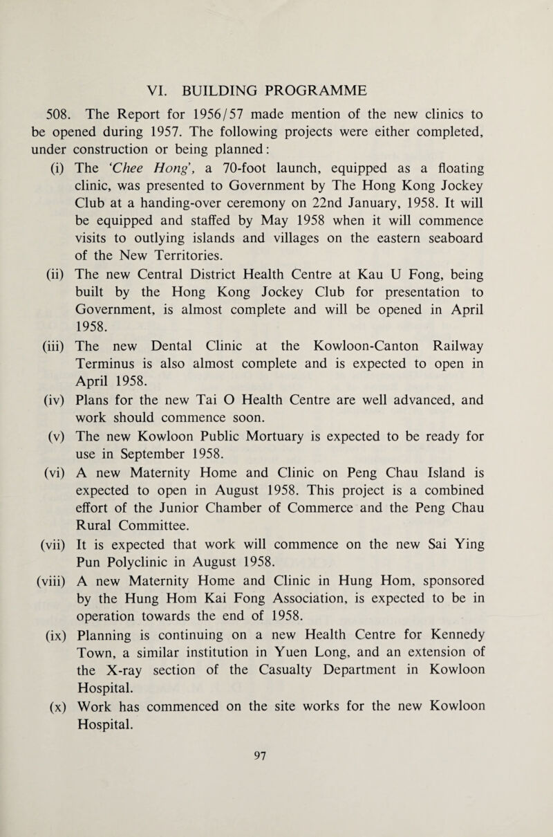 VI. BUILDING PROGRAMME 508. The Report for 1956/57 made mention of the new clinics to be opened during 1957. The following projects were either completed, under construction or being planned: (i) The (Chee Hong, a 70-foot launch, equipped as a floating clinic, was presented to Government by The Hong Kong Jockey Club at a handing-over ceremony on 22nd January, 1958. It will be equipped and staffed by May 1958 when it will commence visits to outlying islands and villages on the eastern seaboard of the New Territories. (ii) The new Central District Health Centre at Kau U Fong, being built by the Hong Kong Jockey Club for presentation to Government, is almost complete and will be opened in April 1958. (iii) The new Dental Clinic at the Kowloon-Canton Railway Terminus is also almost complete and is expected to open in April 1958. (iv) Plans for the new Tai O Health Centre are well advanced, and work should commence soon. (v) The new Kowloon Public Mortuary is expected to be ready for use in September 1958. (vi) A new Maternity Home and Clinic on Peng Chau Island is expected to open in August 1958. This project is a combined effort of the Junior Chamber of Commerce and the Peng Chau Rural Committee. (vii) It is expected that work will commence on the new Sai Ying Pun Polyclinic in August 1958. (viii) A new Maternity Home and Clinic in Hung Horn, sponsored by the Hung Horn Kai Fong Association, is expected to be in operation towards the end of 1958. (ix) Planning is continuing on a new Health Centre for Kennedy Town, a similar institution in Yuen Long, and an extension of the X-ray section of the Casualty Department in Kowloon Hospital. (x) Work has commenced on the site works for the new Kowloon Hospital.